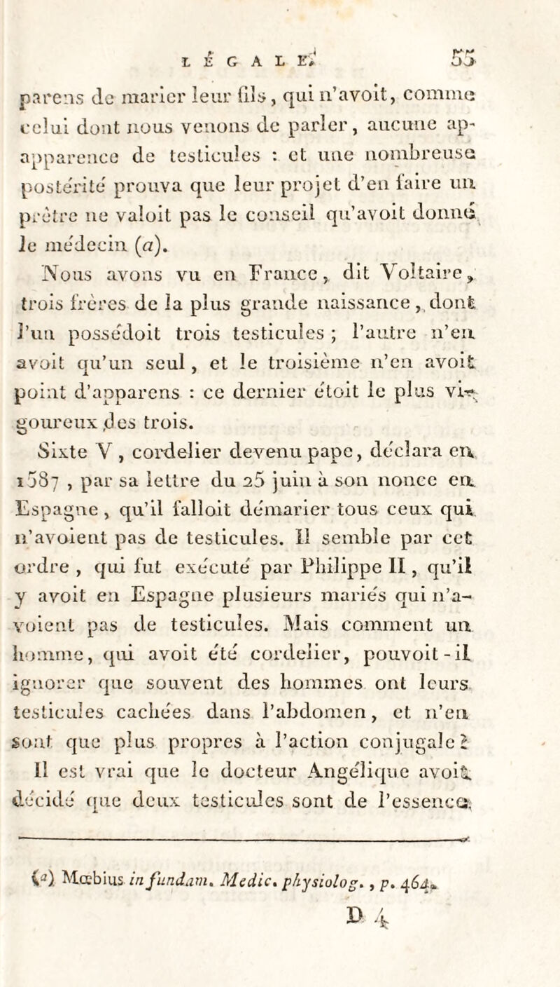 LEGAL Et parens de marier leur (ils, qui n’avoit, comme celui dont nous venons de parler, aucune ap- apparenco de testicules : et une nombreuse postérité prouva que leur projet d’en iaire un prêtre ne valoit pas le conseil qu’avoit donné le médecin (a). Nous avons vu en France, dit Voltaire, trois frères de la plus grande naissance, dont, l’un possédoit trois testicules ; l’autre n’en avoit cru’un seul, et le troisième n’en avoit x 9 point d’apparens : ce dernier étoit le plus vi^ goureuxjdes trois. Sixte V , cordelier devenu pape, déclara en 1087 , par sa lettre du 25 juin à son nonce en Espagne, qu’il fallait démarier tous ceux qui n’avoieut pas de testicules. Il semble par cet ordre , qui fut exécuté par Philippe II, qu’il y avoit en Espagne plusieurs mariés qui 11’a- voient pas de testicules. Mais comment un homme, qui avoit été cordelier, pouvoit-il ignorer que souvent des hommes ont leurs testicules cachées dans l’abdomen, et n’en sont que plus propres à l’action conjugale l 11 est vrai que le docteur Angélique avoit. décidé que deux testicules sont de l'essence*; ia). Mccbius infundam. Medic. p/iysiulog., p. 464* 35 4