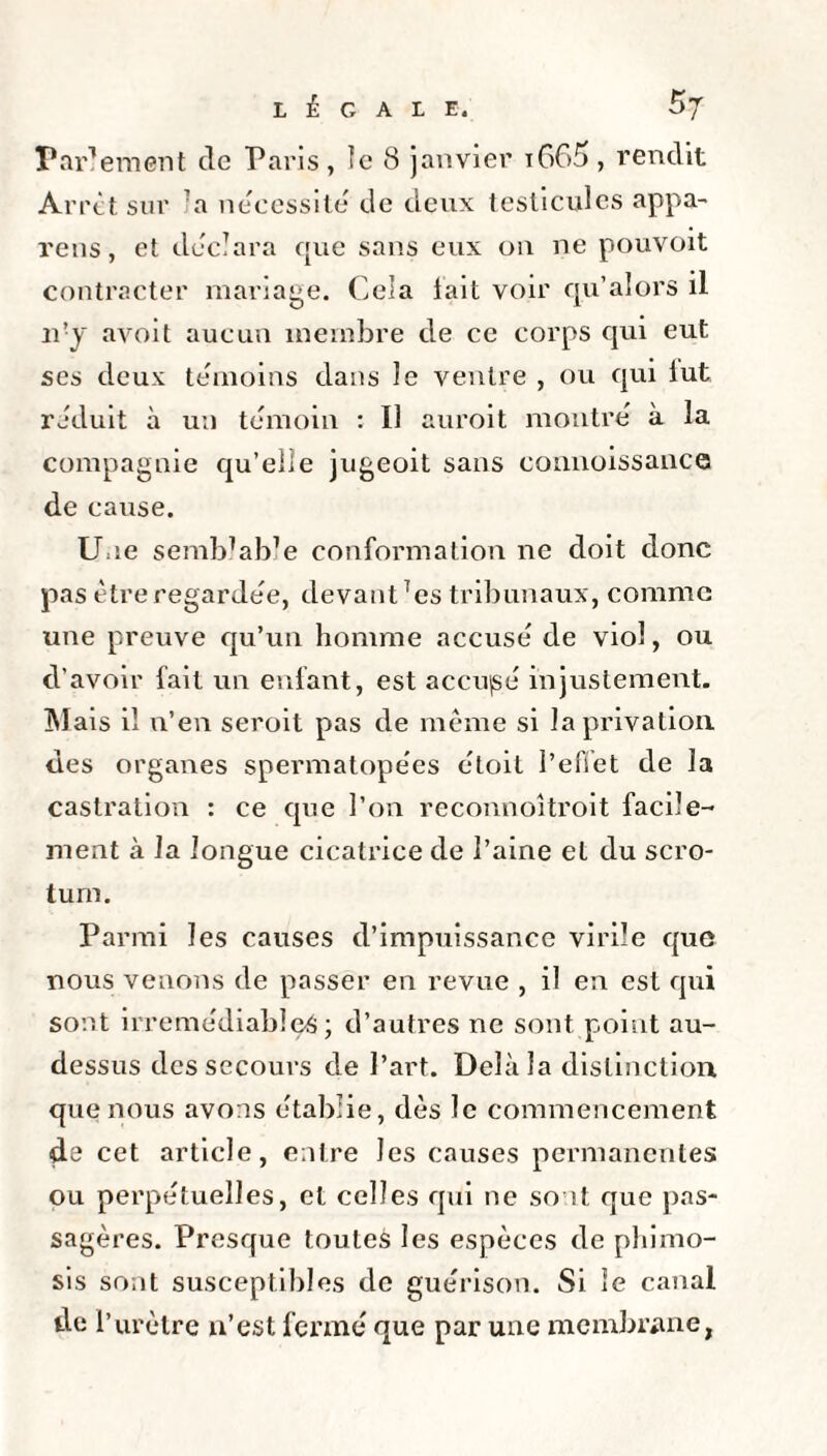 LÉGALE. Bj Parlement de Paris , le 8 janvier i665 , rendit Arrêt sur 7 a nécessite de deux testicules appa¬ reils , et déclara c[ue sans eux on ne pouvoit contracter mariage. Cela lait voir qu’alors il n'y avoit aucun membre de ce corps qui eut ses deux témoins dans le ventre , ou qui lut réduit à un témoin : Il auroit montré à la compagnie qu’elle jugeoit sans connoissance de cause. Une semblable conformation ne doit donc pas être regardée, devant Tcs tribunaux, comme une preuve qu’un homme accusé de viol, ou d’avoir fait un enfant, est accujsé injustement. Mais il n’en seroit pas de même si la privation des organes spermatopées étoit l'effet de la castration : ce que l’on reconnoîtroit facile¬ ment à la longue cicatrice de l’aine et du scro¬ tum. Parmi les causes d’impuissance virile que nous venons de passer en revue , il en est qui sont irrémédiables; d’autres ne sont point au- dessus des secours de l’art. Delà la distinction que nous avons établie, dès le commencement de cet article, entre les causes permanentes ou perpétuelles, et celles qui ne sont que pas¬ sagères. Presque toutes les espèces de phimo¬ sis sont susceptibles de guérison. Si le canal de l’urètre n’est fermé que par une membrane,