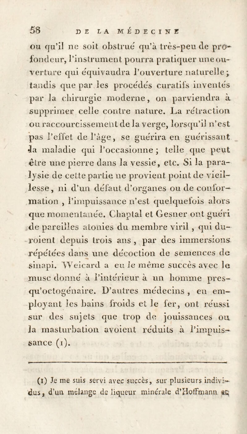 ou qu’il ne soit obstrue qu’à très-peu de pro¬ fondeur, l’instrument pourra pratiquer une ou¬ verture qui équivaudra l’ouverture naturelle; tandis que par les procédés curatifs inventés par la chirurgie moderne, on parviendra à supprimer celle contre nature. La rétraction ou raccourcissement de la verge, lorsqu’il n’est pas l’effet de l’àge, se guérira en guérissant •la maladie qui l’occasionne ; telle que peut être une pierre dans la vessie, etc. Si la para¬ lysie de celte partie ne provient point de vieil¬ lesse , ni d’un défaut d’organes ou de confor¬ mation , l’impuissance n’est quelquefois alors que momentanée. Chaptal et Gesner ont guéri de pareilles atonies du membre viril , qui du- roient depuis trois ans , par des immersions répétées dans une décoction de semences de sinapi. Weicard a eu ie même succès avec le musc donné à l’intérieur à un homme pres- qu’octogénaire. D’autres médecins , eu em¬ ployant les bains froids et le fer, ont réussi sur des sujets que trop de jouissances ou la masturbation avoient réduits à l’impuis¬ sance (i). (i) Je me suis servi avec succès, sur plusieurs indivi¬ dus, d’un mélange de liqueur minérale d’IIoffmann ü;