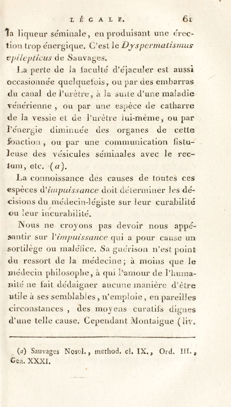 la liqueur séminale, en produisant une érec¬ tion trop énergique. C’est le Dyspermalismus € pi le u tiens de Sauvages. La perte de la faculté d’éjaculer est aussi occasionnée quelquefois, ou par des embarras du canal de l’urètre, à la suite d’une maladie vénérienne , ou par une espèce de catharre de la vessie et de l’urètre iui-mème, ou par l’énergie diminuée des organes de cette fonction , ou par une communication fislu- leuse des vésicules séminales avec le rec¬ tum, etc. {ci). La connoissance des causes de toutes ces espèces d'impuissance doit déterminer les dé¬ cisions du médecin-légiste sur leur curabilité ou leur incurabilité. Nous ne croyons pas devoir nous appe¬ santir sur J'impuissance qui a pour cause un sortilège ou maléfice. Su guérison n’est point du ressort de la médecine; à moins que le médecin philosophe, à qui l’amour de l’huma¬ nité ne fait dédaigner aucune manière d’être utile à ses semblables , n’emploie , en pareilles circonstances , des moyens curatifs dignes d’une telle cause. Cependant Montaigne (liv. (<?) Sauvages Nosol., tnethod. cl. IX., Ord. III., Gea. XXXI.