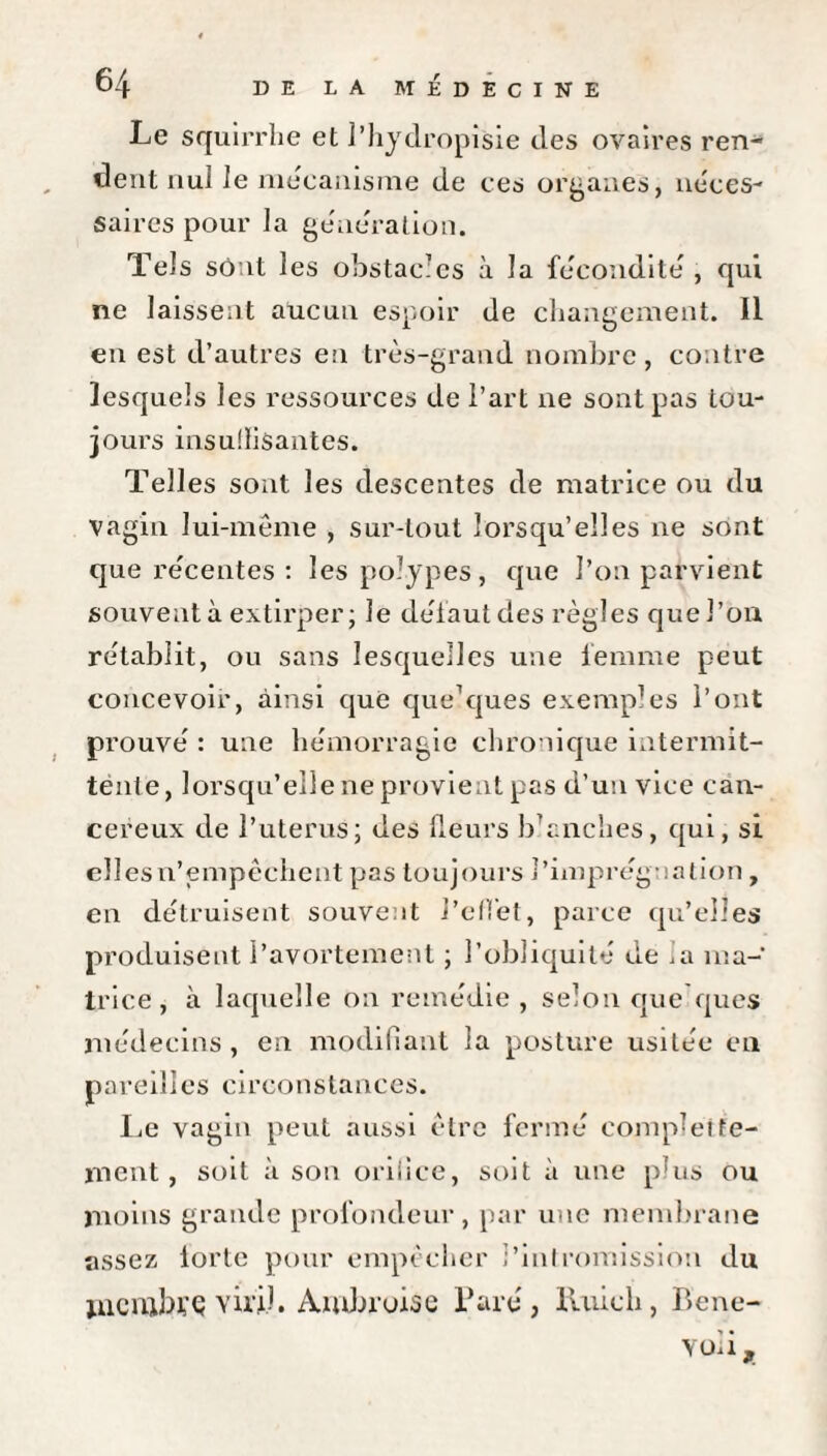 Le squirrhe et l’hydropisie des ovaires ren¬ dent nul le mécanisme de ces organes, néces¬ saires pour la génération. Tels sont les obstacles à la fécondité , qui ne laissent aucun espoir de changement. II en est d’autres en très-grand nombre, contre lesquels les ressources de l’art ne sont pas tou¬ jours insulïisantes. Telles sont les descentes de matrice ou du vagin lui-même , sur-tout lorsqu’elles ne sont que récentes : les polypes, que l’on parvient souvent à extirper; le défaut des règles que l’on rétablit, ou sans lesquelles une femme peut concevoir, ainsi que quelques exemples l’ont prouvé : une hémorragie chronique intermit¬ tente, lorsqu’elle ne provient pas d’un vice can¬ céreux de l’uterus; des (leurs b'anches, qui, si elles n’empêchent pas toujours l’imprégnation , en détruisent souvent l’effet, parce qu’elles produisent l’avortement ; l’obliquité de ,a ma¬ trice, à laquelle on remédie , selon que ques médecins, en modifiant la posture usitée en pareilles circonstances. Le vagin peut aussi être fermé completfe- ment, soit à son orilice, soit à une plus ou moins grande profondeur, par une membrane assez lortc pour empêcher l’intromission du mcrubyç viril. Ambroise Paré, ïUiich, Bcne- voli.