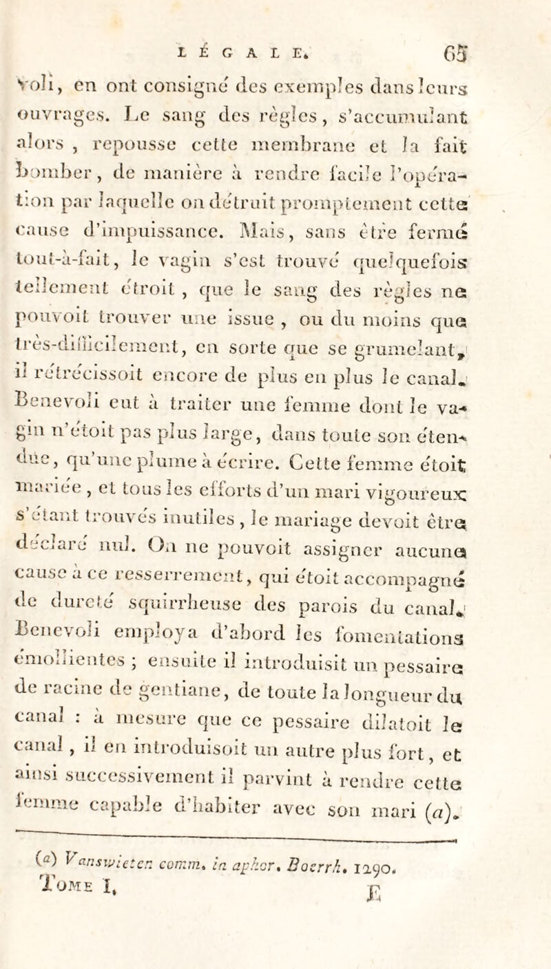 Voli, en ont consigne (les exemples dans leurs ouvrages. Le sang des règles, s’accumulant alors , repousse cette membrane et la fait bpmber, de manière à rendre facile l’opéra- t:on par laquelle on détruit promptement cette: cause d’impuissance. Mais, sans être fermes tout-à-fait, le vagin s’est trouve quelquefois tellement étroit , que le sang des règles ne pouvoit trouver une issue , ou du moins que Irès-diüicilement, en sorte que se grumelant, 11 rétrecissoit encore de plus en plus le canal. Benevoli eut à traiter une femme dont le va-» gui n étoit pas plus large, dans toute son éteiv* due, qu une plume a écrire. Cette femme étoit mariée , et tous les efforts d’un mari vigoureux; s étant trouvés inutiles , le mariage devoit être; déclaré nul. On 11e pouvoit assigner aucunes cause a ce resserrement, qui etoit accompagna de dureté squirrheuse des parois du canal*1 Benevoli employa d’abord les fomentations émollientes ; ensuite il introduisit un pessaire de racine de gentiane, de toute la longueur du canal : a mesure que ce pessaire düatoit le (-anal , n eu introduisoit un autre plus fort, et ainsi successivement il parvint a rendre cette femme capable d’habiter avec son mari (n). (a) V answieten eomm. in apkor. Basrrh. 1290. Tome I,