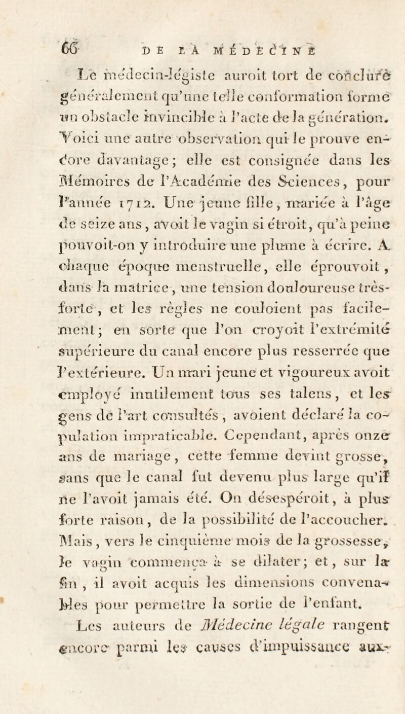 Le médecin-légiste aurait tort de eon d uré généralement qu’une telle conformation forme un obstacle invincible à l’acte de la génération. O Voici une autre observation qui le prouve en- bore davantage; elle est consignée dans les Mémoires de l’Académie des Sciences, pour L'année 1712. Une jeune fille, mariée à l’âge de seize ans , avoit le vagin si étroit, qu’à peine pouvoit-on y introduire une plume à écrire. A chaque époque menstruelle, elle éprouvoit, dans la matrice, une tension douloureuse très- forte , et les règles ne couloient pas facile¬ ment ; en sorte que l’on croyoit l’extrémité supérieure du canal encore plus resserrée que l’extérieure. Un mari jeune et vigoureux avoit employé inutilement tous ses talens, elles gens de l’art consultés , avoient déclaré la co¬ pulation impraticable. Cependant, après onze ans de mariage, cette femme devint grosse, sans que le canal fut devenu plus large qu’if ne l’avoit jamais été. On désespéroit, à plus- forte raison, de la possibilité de l’accoucher. Mais, vers le cinquième mois de la grossesse, îe vagin commença- à se dilater; et, sur la fin , il avoit acquis les dimensions convena¬ bles pour permettre la sortie de l’enlant. Les auteurs de Médecine légale rangent encore parmi les- causes d’impuissauce aux-