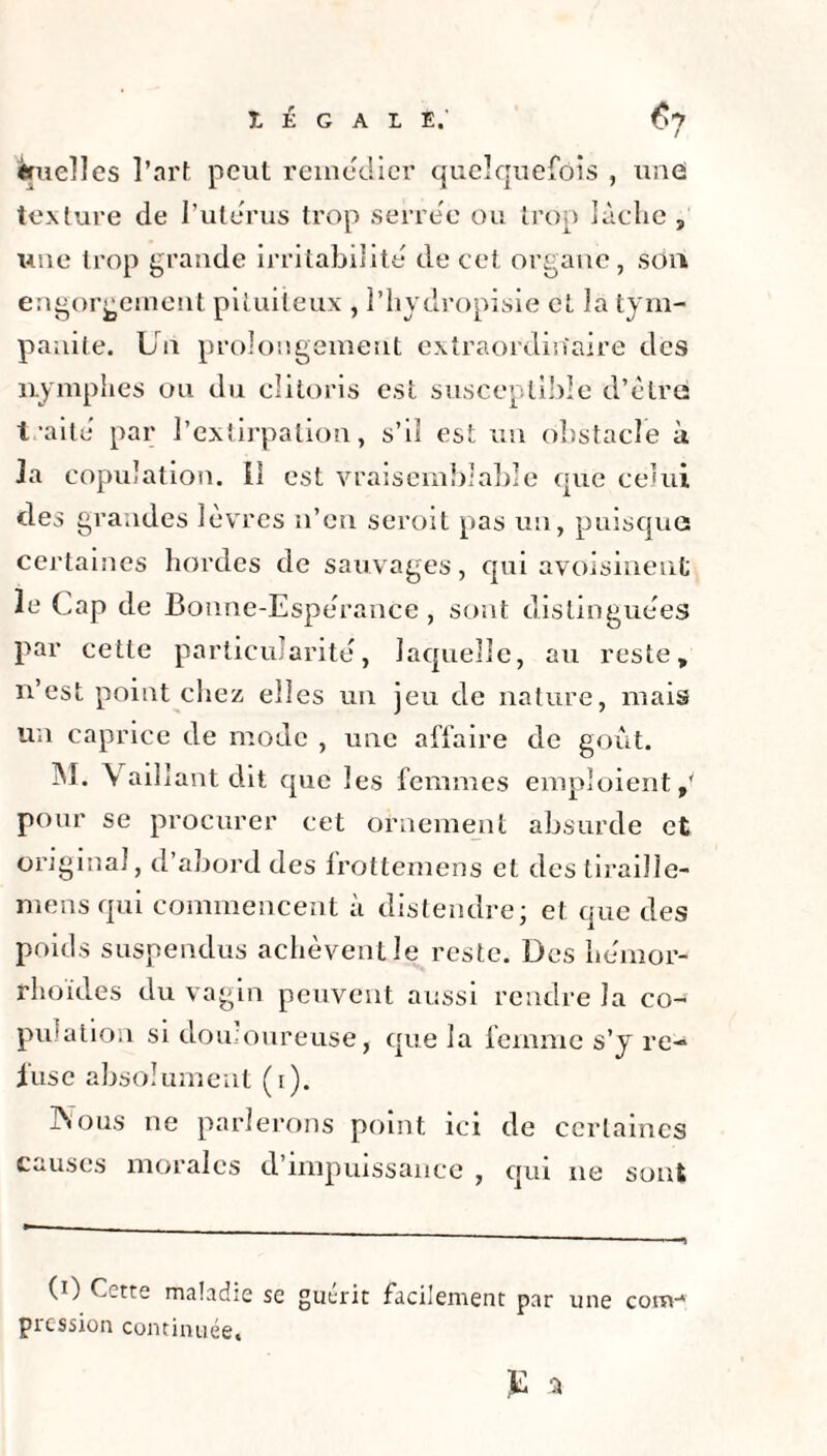 I É G A I E.' Cj truelles l’art peut remédier quelquefois , une texture de l’uterus trop serre'e ou trop lâche , une trop grande irritabilité de cet organe, son engorgement pituiteux , î’hydropisie et la tym- panite. Un prolongement extraordinaire des nymphes ou du clitoris est susceptible d’être traite' par l’extirpation, s’il est un obstacle à la copulation. Il est vraisemblable que celui des grandes lèvres n’en seroit pas un, puisque certaines hordes de sauvages, qui avoisinent le Cap de Bonne-Espe'ranCe, sont distinguées par cette particularité, laquelle, au reste, n’est point chez elles un jeu de nature, mais un caprice de mode , une affaire de goût. M. Vaillant dit que les femmes emploient,' pour se procurer cet ornement absurde et original, d’abord des frottemens et destiraille- mens qui commencent à distendre; et que des poids suspendus achèvent le reste. Des he'mor- rhoïdes du vagin peuvent aussi rendre la co¬ pulation si douloureuse, que la femme s’y re¬ fuse absolument (i). ]\ous ne parlerons point ici de certaines causes morales d’impuissance , qui 11e sont maladie se guérit facilement par une conv* pression continuée.