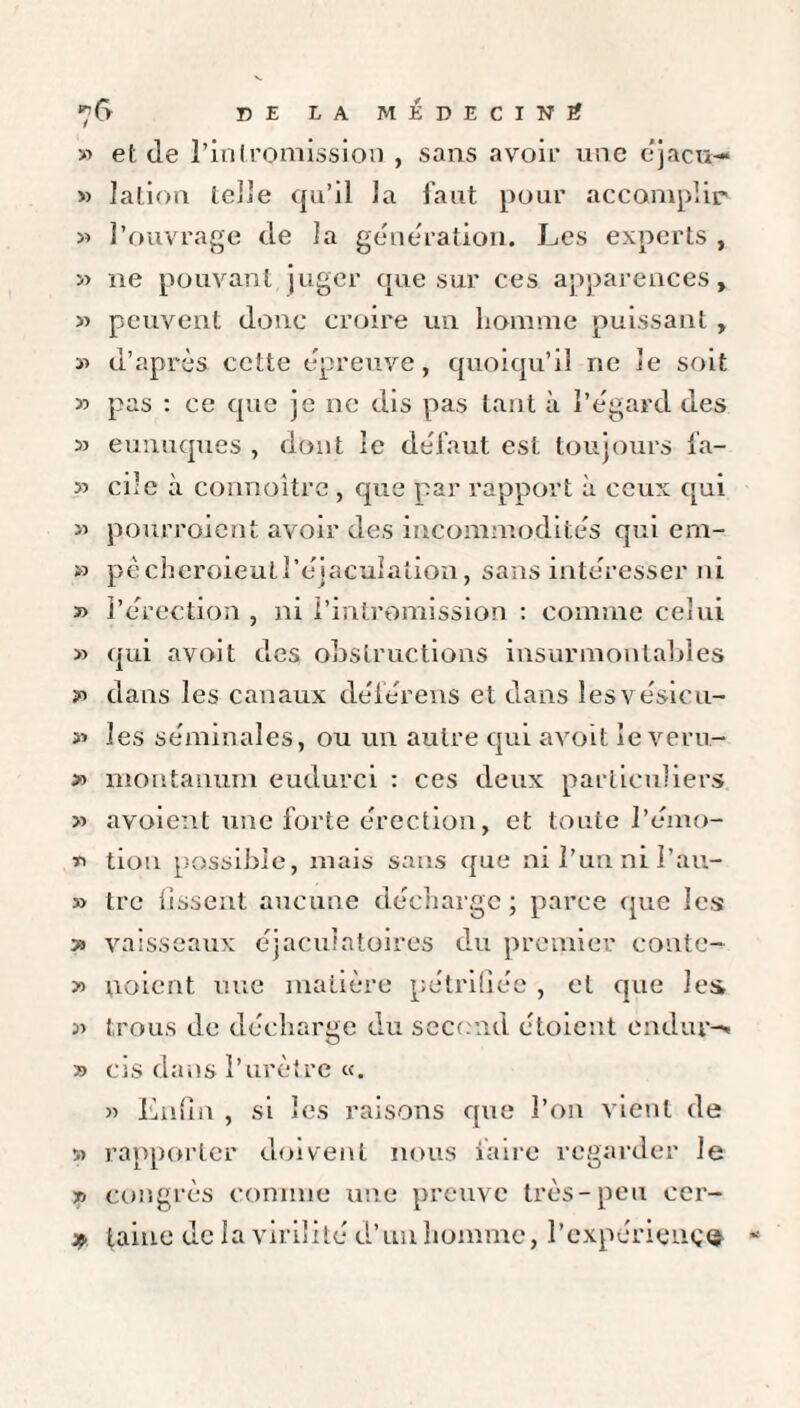 ^6 DE LA MÉDECIN# » et (le l’intromission , sans avoir une éjacu— » lation telle qu’il la faut pour accomplir 33 l’ouvrage de la génération. Les experts , 33 ne pouvant, juger que sur ces apparences, 33 peuvent donc croire un homme puissant , 33 d’après cette épreuve, quoiqu’il ne le soit 33 pas : ce que je ne dis pas tant à l’égard des 3> eunuques , dont îe défaut est toujours fa- 33 cile à connoître , que par rapport à ceux qui 33 pourroient avoir des incommodités qui em- » pècheroieull’éjaculaiion, sans intéresser ni 33 l’érection , ni l’intromission : comme celui 33 qui avoit des obstructions insurmontables dans les canaux déférens et dans lesvésicu- 33 les séminales, ou un autre qui avoit le veru- » moutanum eudurci : ces deux particuliers 33 avoient une forte érection, et toute l’émo- « tiou possible, mais sans que ni l’un ni I’au- 3> trc lissent aucune décharge ; parce que les >3 vaisseaux éjaculatoires du premier conte- 3o ooicnt nue matière pétrifiée , et que les 33 trous de décharge du second étoient en dur-' » cis dans l’urètre «. >3 Enfin , si les raisons que l’on vient de 33 rapporter doivent nous faire regarder le ri congrès comme une preuve très-peu cer- * taine de la virilité d’un homme, l’expériençe