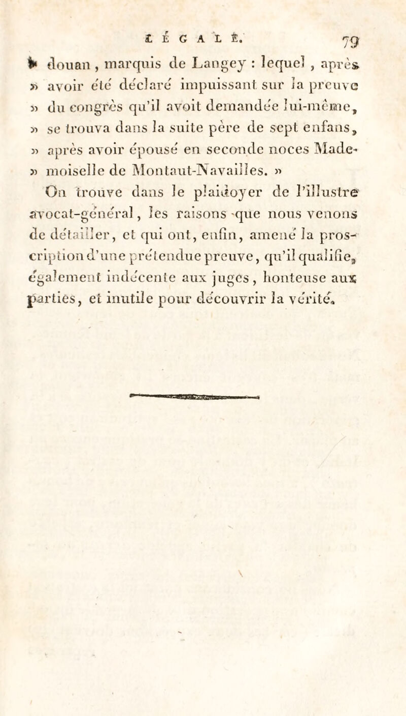 k douan, marquis de Langey : lequel , après » avoir été déclare impuissant sur la preuve » du congrès qu’il avoit demandée lui-même, >-> se trouva dans la suite père de sept enfans, « après avoir épousé en seconde noces Made- » moiselle de Montaut-Navailles. » On trouve dans Je plaidoyer de l’illustre avocat-général, les raisons-que nous venons de détailler, et qui ont, enfin, amené la pros¬ cription d’une prétendue preuve, qu’il qualifie, également indécente aux juges, honteuse ams parties, et inutile pour découvrir la vérité. HranSEESBie \