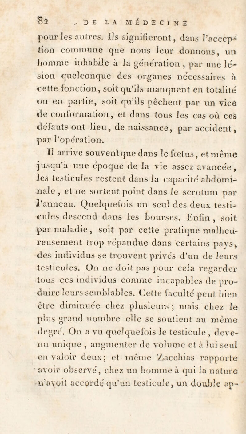 pour les autres. Ils signifieront, dans l’accep¬ tion commune que nous leur donnons, un homme inhabile à la génération , par une lé¬ sion quelconque des organes nécessaires à cette fonction, soit qu’ils manquent en totalité ou en partie, soit qu’ils pêchent par un vice de conformation, et dans tous les cas où ces défauts ont lieu, de naissance, par accident, par l’opération. Il arrive souvent que dans le foetus, et. même jusqu’à une époque de la vie assez avancée, les testicules restent dans la capacité abdomi¬ nale , et ne sortent point dans le scrotum par l’anneau. Quelquefois un seul des deux testi¬ cules descend dans les bourses. Enfin , soit par maladie, soit par cette pratique malheu¬ reusement trop répandue dans certains pays, des individus se trouvent privés d’un de leurs testicules. Ou ne doit pas pour cela regarder tous ces individus comme incapables de pro¬ duire leurs semblables. Cette faculté peut bien être diminuée chez plusieurs ; mais chez le plus g rand nombre elle se soutient au même degré. Ou a vu quelquefois le testicule , deve¬ nu unique , augmenter de volume et à lui seul en valoir deux; et même Zacchias rapporte avoir observé, chez un homme à qui la nature n’avoil accordé qu’un testicule, un double ap~