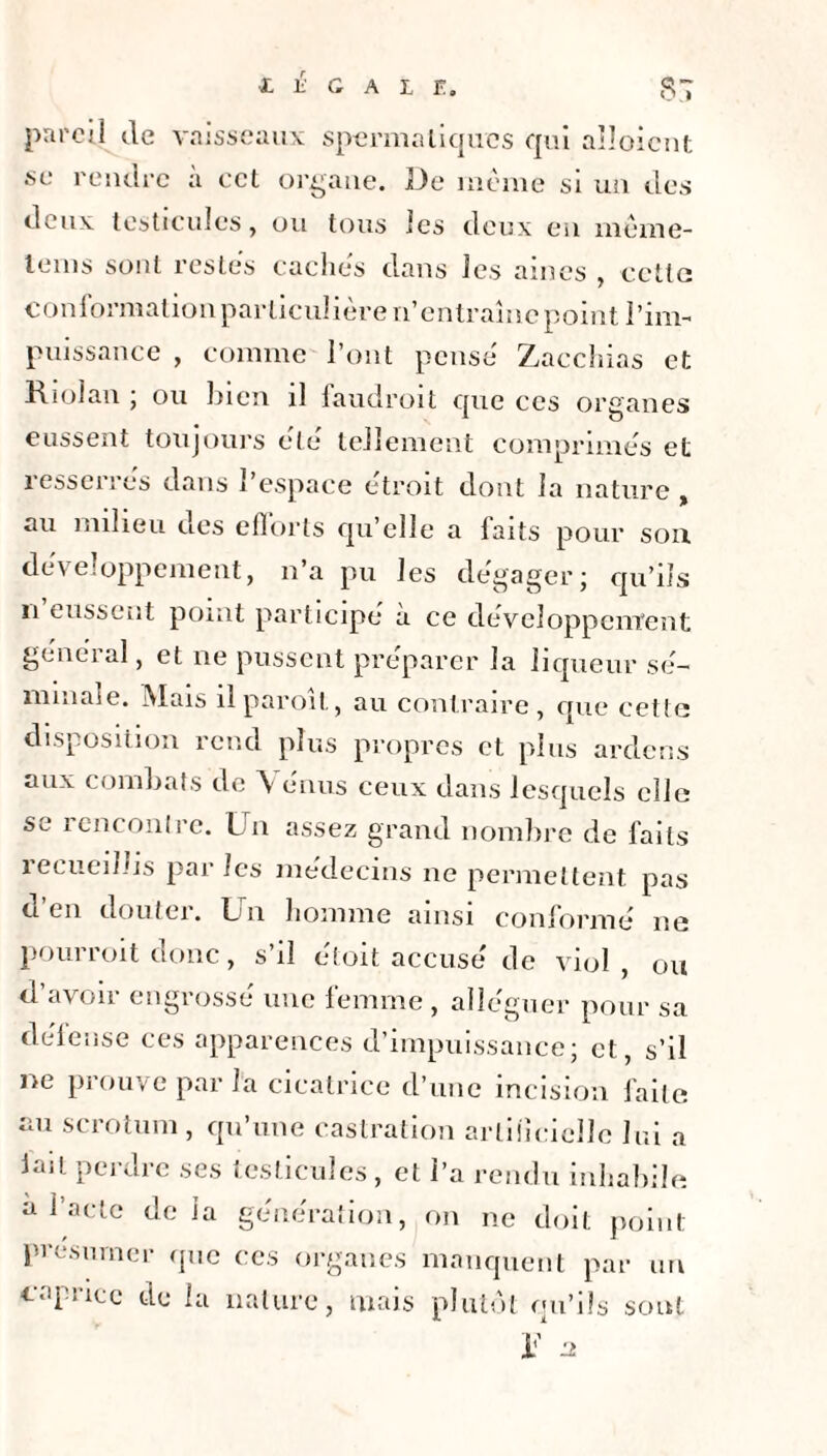 par so cil de vaisseaux spermatiques qui aboient rendre à cet organe. De même si un des deux testicules, ou tous les deux en même- tems sont restes caches dans les aines , cette conformation particulière n’entraîne point l’im¬ puissance , comme l’ont pense Zacchias et Riolan ; ou bien il faudroit que ces organes eussent toujours été tellement comprimes et îesseires dans 1 espace étroit dont la nature , au milieu des efforts qu’elle a faits pour son développement, n’a pu les dégager; qu’ils n eussent point participe à ce développement génei al, et ne pussent préparer la liqueur sé¬ minale. Mais ilparoît, au contraire, que cette disposition rend plus propres et plus arclcns aux combats de \ énus ceux dans lesquels elle se rencontre. Un assez grand nombre de faits recueillis par les médecins ne permettent pas d’en douter. Un homme ainsi conformé ne pourroit donc, s’il étoit accusé de viol, ou d’avoir engrossé une femme, alléguer pour sa défense ces apparences d’impuissance; et, s’il ne prouve parla cicatrice d’une incision faite au scrotum , qu’une castration artificielle lui a lait perdre ses testicules , et l’a rendu inhabile a l’acte de la génération, on ne doit point présumer que ces organes manquent par un caprice de la nature, mais plutôt qu’ils sont il 2