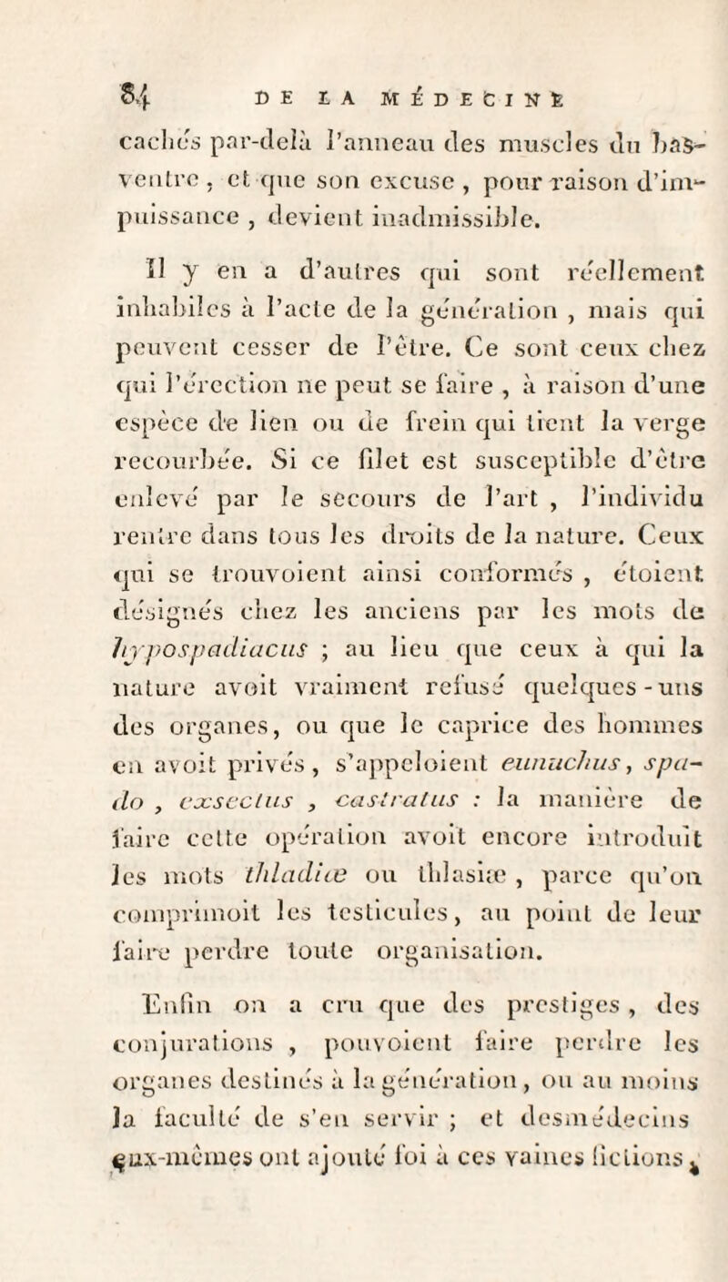 caches par-delà l’anneau des muscles du bas- ventre , et que son excuse , pour raison d’im¬ puissance , devient inadmissible. Il y en a d’autres qui sont réellement inhabiles à l’acte de la génération , mais qui peuvent cesser de l’être. Ce sont ceux chez qui l’êrcc'tion ne peut se faire , à raison d’une espèce d'e lien ou de frein qui tient la verge recourbée. Si ce blet est susceptible d’ètre enlevé par le secours de l’art , l’individu rentre dans tous les droits de la nature. Ceux qui se trouvoient ainsi conformés , étoient désignés chez les anciens par les mots de hYpospadiacus ; au lieu que ceux à qui la nature avoit vraiment refusé quelques-uns des organes, ou que le caprice des hommes en avoit privés, s'appelaient eunuchus, spa- do , eocsectus , caslratus : la manière de faire cette opération avoit encore introduit les mots thladiœ ou thlasiæ , parce qu’on comprimoit les testicules, au point de leur faire perdre toute organisation. Enfin on a cru que des prestiges, des conjurations , pouvoient faire perdre les organes destinés à la génération , ou au moins la faculté de s’eu servir ; et desmédecins çux-mèmes ont ajouté foi à ces vaines üclions^