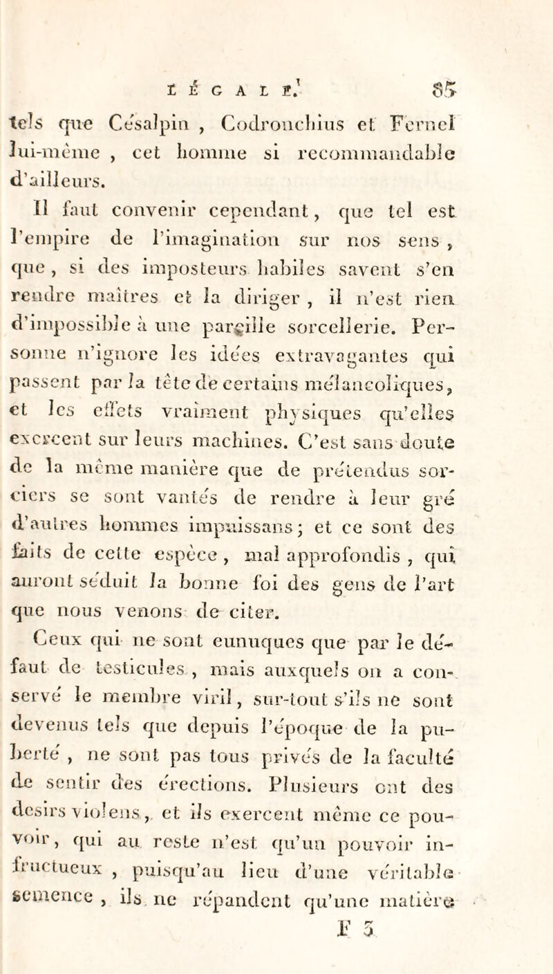 t G A L 2.' $/> tels que Césalpin , Codronchius et Fernel lui-mème , cet homme si recommandable d’ailleurs. Il faut convenir cependant, que tel est l’empire de l’imagination sur nos sens , qu e, si des imposteurs habiles savent s’en rendre maîtres et la diriger , il n’est rien, d’impossible .à une pargiiie sorcellerie. Per¬ sonne n’ignore les idées extravagantes qui passent parla tête de certains mélancoliques, et les effets vraiment physiques qu’elles exercent sur leurs machines. C’est sans doute de la meme manière que de prétendus sor¬ ciers se sont vantes de rendre à leur gré d’autres hommes impuissans ; et ce sont des faits de celte espèce, mal approfondis , qui auront séduit la bonne foi des gens de l’art que nous venons de citer. Ceux qui ne sont eunuques que par le de¬ faut de testicules , mais auxquels on a con¬ serve le membre viril, sur-tout s’ils ne sont devenus tels que depuis l’époque de la pu¬ berté' , ne sont pas tous prives de la faculté de sentir des érections. Plusieurs ont des désirs viol eus, et ils exercent même ce pou¬ voir, qui au reste n’est, qu’un pouvoir in- fructueux , puis qu’au lieu d’une véritable semence , ils ne répandent qu’une matière j,l r*