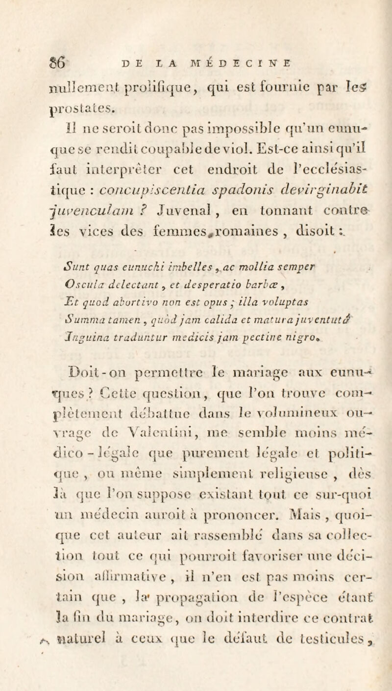 nullement proiifique, qui est fournie par IeS prostates. Il ne seroit donc pas impossible qu’un eunu¬ que se rendit coupable de viol. Est-ce ainsi qu’il faut interpréter cet endroit de l’eccîe'sias- tique : concupiscentia spadonis devirginabit -juvenculam ? Juvenal , en tonnant contre ïes vices des femmes,romaines , disoit Sunt quas eunuchi imbelles f,ac mollia semper Oscula dclectant, et desperado karbœ , Et quod aburtivo non est opus ■ ilia voluptas Summa tamen , quod jam calida et matura juventutâ Jnguina traduntur msdicis jam pectine nigro. Doit-on permettre le mariage aux eunu¬ ques? Cette question, que l’on trouve com¬ plètement débattue dans le volumineux ou¬ vrage de Valenlini, me semble moins mé- dico - legale que purement légale cl politi¬ que , ou même simplement religieuse , dès là que l’on suppose existant tout ce sur-quoi un médecin auroit à prononcer. Mais , quoi¬ que cet auteur ait rassemblé dans sa collec¬ tion lout ce qui pourroit favoriser une déci¬ sion affirmative , il n’en est pas moins cer¬ tain que , la* propagation de l’espèce étant 3a fin du mariage, on doit interdire ce contrat naturel à ceux que le défaut de testicules,