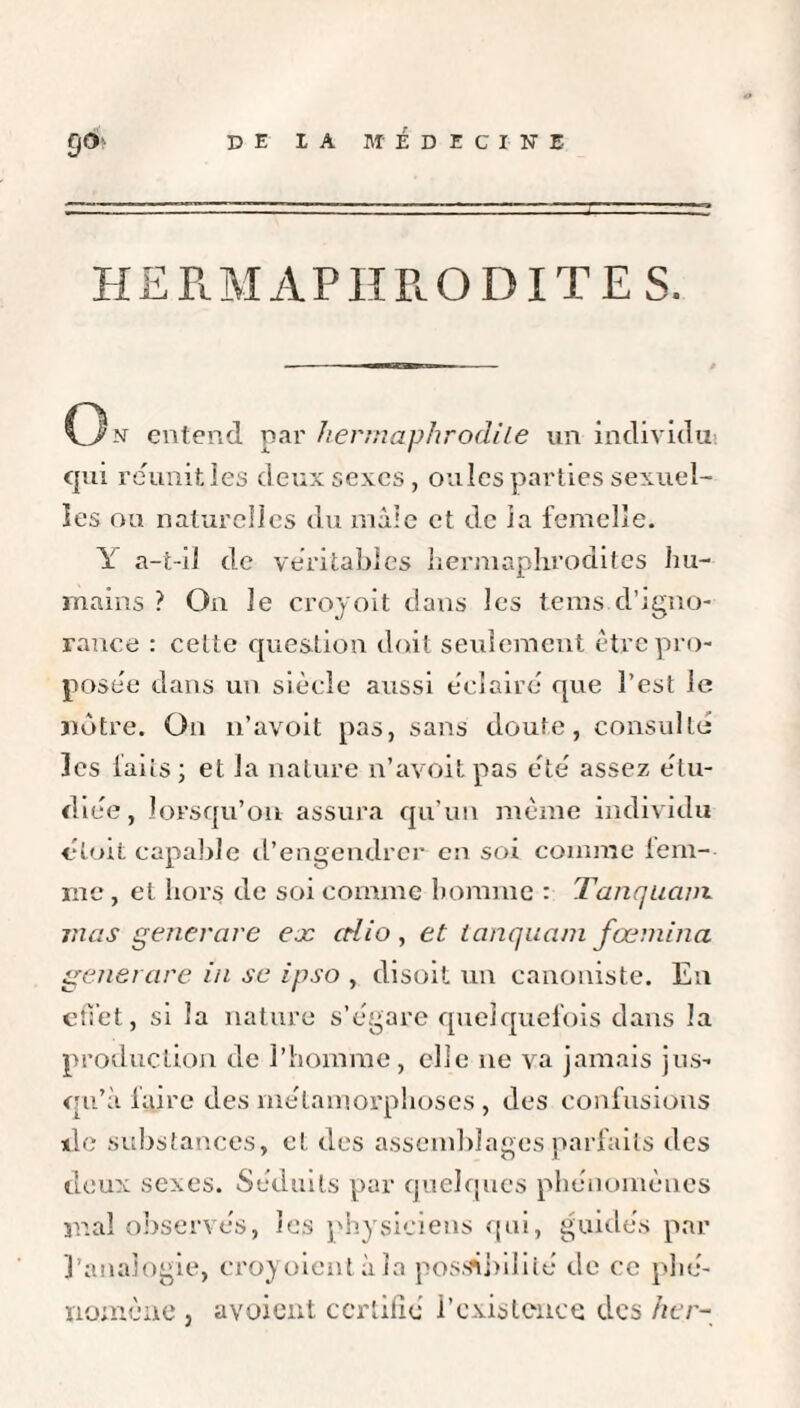 HERMAPHRODITES. C3n entend par hermaphrodite un individu: qui reunit les deux sexes, ouïes parties sexuel¬ les ou naturelles du mâle et de îa femelle. Y a-t-il de véritables hermaplirodites hu¬ mains ? On le croyoit dans les tems d’igno¬ rance : celte question doit seulement être pro¬ posée dans un siècle aussi éclaire que l’est Je notre. On n’avoit pas, sans doute, consulté les laits; et la nature n’avoit pas été assez étu¬ diée, lorsqu’on assura qu’un même individu «doit capable d’engendrer en soi comme fem- me , et hors de soi comme homme : Tanquaux mas generare ex ctlio , et tanquam fœmina generare in se ipso , disoit un canoniste. En effet, si îa nature s’égare quelquefois dans la production de l’homme, elle ne va jamais jus¬ qu’il faire des métamorphoses , des confusions de substances, et des assemblages parfaits des deux sexes. Séduits par quelques phénomènes mal observés, les physiciens qui, guidés par l’analogie, croyoient à la possibilité de ce phé¬ nomène , avaient certifié l’existence des hcr-