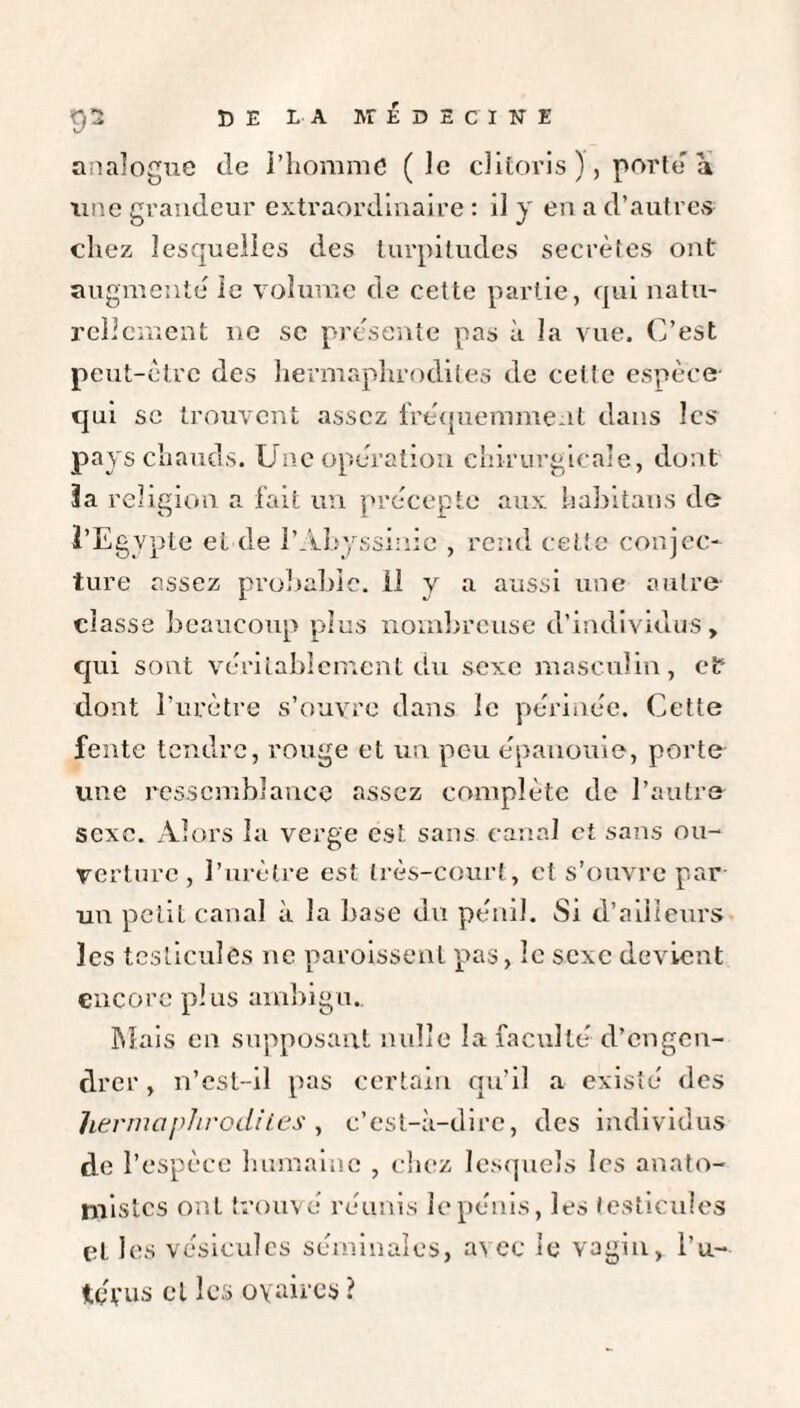 analogue de l’homme (le clitoris ), porte a une grandeur extraordinaire : il y en a d’autres chez lesquelles des turpitudes secrètes ont augmente le volume de cette partie, qui natu¬ rellement ne sc présente pas à la vue. C’est peut-être des hermaphrodites de celle espèce qui sc trouvent assez fréquemment dans les pays chauds. Une operation chirurgicale, dont 3a religion a fait un précepte aux habitans de l’Egypte et de l’Abyssinie , rend cette conjec¬ ture assez probable. 11 y a aussi une autre classe beaucoup plus nombreuse d’individus, qui sont véritablement du sexe masculin, et dont l’urètre s’ouvre dans le périnée. Cette fente tendre, rouge et un peu épanouie, porte une ressemblance assez complète de l’autre sexe. Alors la verge est sans canal et sans ou¬ verture, l’urètre est très-court, et s’ouvre par un petil canal à la base du pénil. Si d’ailleurs les testicules ne paroissenl pas, le sexe devient encore plus ambigu. Mais en supposant nulle la faculté d’engen¬ drer , n’cst-il pas certain qu’il a existé des hermaphrodites, c’est-à-dire, des individus de l’espèce humaine , chez lesquels les anato¬ mistes ont trouvé réunis le pénis, les testicules et les vésicules séminales, avec le vagin, l’u- tévus cl les oyaires ?