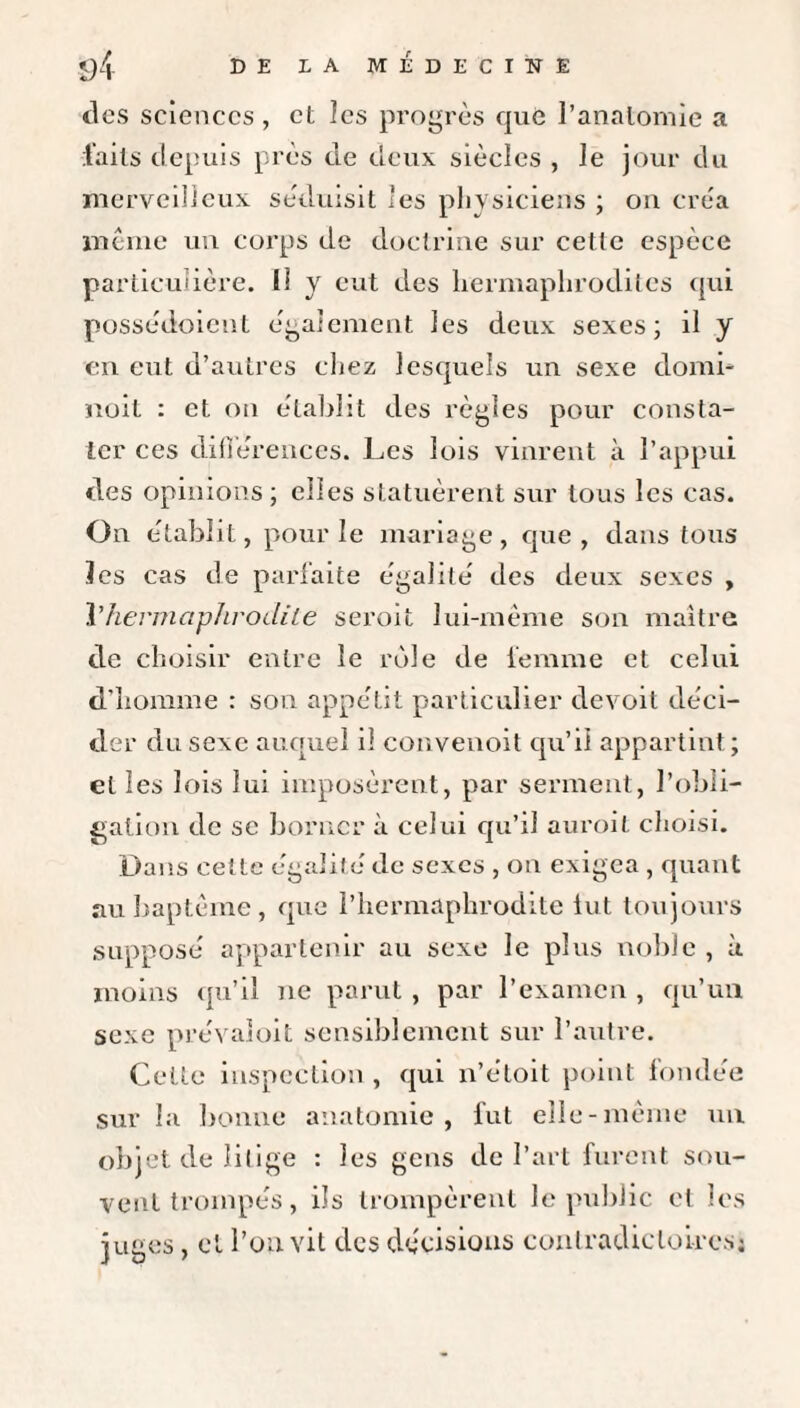 tics sciences , et les progrès que l’anatomie a laits depuis près de deux siècles , Je jour du merveilleux séduisit 'es physiciens ; on créa meme un corps de doctrine sur cette espèce particulière. 1! y eut des hermaphrodites qui possédoient également les deux sexes; il y en eut d’autres chez lesquels un sexe domb noit : et on établit des règles pour consta¬ ter ces différences. Les lois vinrent à l’appui des opinions ; elles statuèrent sur tous les cas. On établit, pour le mariage, que, dans tous les cas de parfaite égalité des deux sexes , Vhermaphrodite seroit lui-même son maître de choisir entre le rôle de femme et celui d’homme : son appétit particulier devoit déci¬ der du sexe auquel il convenoit qu’il appartint ; et les lois lui imposèrent, par serment, l’obli¬ gation de se borner à celui qu’il auroit choisi. Dans celte égalité de sexes , on exigea , quant au baptême , que l’hermaphrodite lut toujours supposé appartenir au sexe le plus noble , à moins qu’il ne parut , par l’examen , qu’un sexe prévaloit sensiblement sur l’autre. Celte inspection, qui n’étoit point fondée sur la bonne anatomie, fut elle-même un objet de litige : les gens de l’art furent sou¬ vent trompés, ils trompèrent le public et les juges, et l’on vit des décisions contradictoiresj