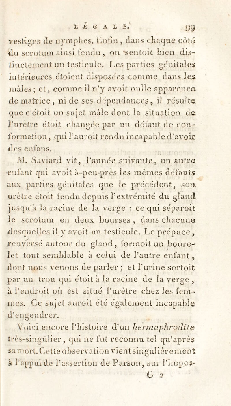 X i G ALE.' vestiges tic nymphes. Enfin, dans chaque coté du scrotum ainsi fendu, on sentoit bien dis- linctement un testicule. Les parties génitales intérieures étoient disposées comme dans les mâles; et, comme il n’y avoit nulle apparence de matrice , ni de ses dépendances, il résulta que c’étoit un sujet mâle dont la situation de l’urètre étoit changée par un défaut de con¬ formation , qui l’auroit rendu incapable d’avoir des eafans. M. Saviard vit, l’année suivante, un autre enfant qui avoit à-peu-près les mêmes défauts aux parties génitales que le précédent, son. urètre étoit fendu depuis l’extrémité du gland jusqu’à la racine de la verge : ce qui séparoit le scrotum en deux bourses , dans chacune desquelles il y avoit un testicule. Le prépuce , .renversé autour du gland, formoit un boure- let tout semblable à celui de l’autre enfant, dont nous venons de parler ; et l’urine sortoit par un trou qui étoit à la racine de la verge , à l’endroit où est situé l’urètre chez les fem¬ mes. Ce sujet aurait été également incapable d’engendrer. Voici encore l’histoire d’un hermaphrodite très-singulier, qui ne fut reconnu tel qu’après sa mort. Celte observation vient sin guiièrement a l’appui de l’assertion de Parson, sur l’impos-; G s