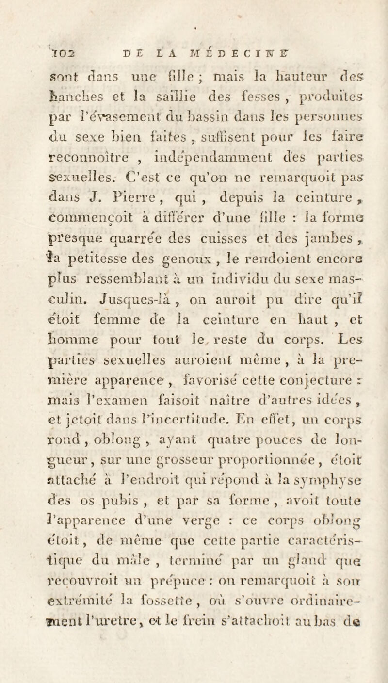 sont dans une fille ; mais la hauteur des hanches et la saillie des fesses , produites par l'évasement du bassin dans les personnes du sexe bien faites , suffisent pour les faire reconnoitre , indépendamment des parties sexuelles. C’est ce qu'on ne remarquoit pas dans J. Pierre, qui , depuis la ceinture , commençoit à différer d’uue fille : la forme presque quarree des cuisses et des jambes , 3a petitesse des genoux , le rendoient encore plus ressemblant à un individu du sexe mas¬ culin. Jusques-Jà , on auroit pu dire qu’il étoif femme de la ceinture en haut , et homme pour tout le. reste du corps. Les parties sexuelles auroient même , à la pre¬ mière apparence , favorisé cette conjecture : mais l’examen faisoit naître d’autres idées , et jetoit dans l’incertitude. En effet, un corps rond , oblong , ayant quatre pouces de lon¬ gueur, sur une grosseur proportionnée , éloit attaché à l’endroit qui répond à la symphyse des os pubis , et par sa forme , avoit toute l’apparence d’une verge : ce corps oblong éloit, de même que cette partie caractéris¬ tique du male , terminé par un gland que recouvrait un prépuce: on remarquoit à soit extrémité la fossette , où s’ouvre ordinaire¬ ment l’uretre, c*t le frein s’altachoit au bas do