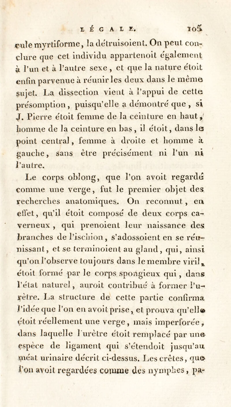 cuîe myrtiforme, ladétruisoient. On peut, con¬ clure que cet individu appartenoit egalement à l’un et à l’autre sexe , et que la nature éloit enfin parvenue à reunir les deux dans le meme sujet. La dissection vient à l’appui de cette présomption, puisqu’elle a démontré que , si J. Pierre étoit femme de la ceinture en haut, homme de la ceinture en bas , il étoit, dans le point central, femme à droite et homme à gauche, sans être précisément ni l’un ni l’autre. Le corps oblong, que l’on avoit regardé comme une verge, fut le premier objet des recherches anatomiques. On reconnut , en etïet, qu’il étoit composé de deux corps ca¬ verneux , qui prenoient leur naissance des branches de l’ischion, s’adossoient en se réu¬ nissant, et se terminoient au gland, qui, ainsi qu’on l’observe toujours dans le membre viril, éloit formé par le corps spongieux qui, dans l’état naturel, auroit contribué à former l’u¬ rètre. La structure de cette partie confirma l’idée que l’on en avoit prise, et prouva qu’cll» étoit réellement une verge, mais imperforée, dans laquelle 1 urètre éloit remplacé par un© espèce de ligament qui s’étendoit jusqu’au méat urinaire décrit ci-dessus. Les crêtes, qu© l’on avoit regardées comme des nymphes, pa-