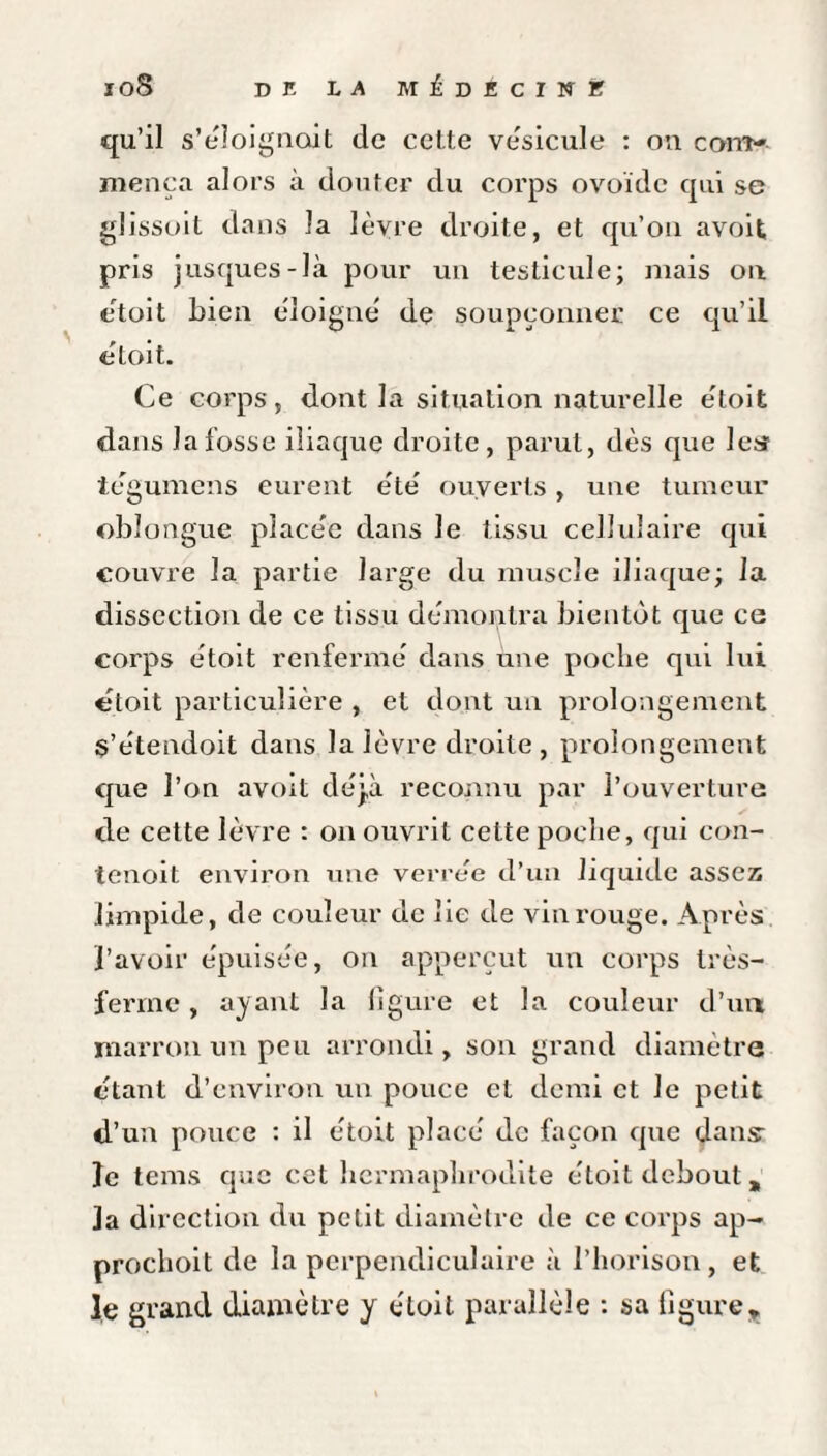 qu’il s’éloignait de cette vésicule : on com¬ mença alors à douter du corps ovoïde qui se glissoit dans la lèvre droite, et qu’on avoit pris jusques-là pour un testicule; mais on étoit bien éloigne de soupçonner ce qu’il étoit. Ce corps, dont la situation naturelle e'toit dans la fosse iliaque droite, parut, dès que les iegumens eurent été’ ouverts, une tumeur obîongue placée dans le tissu cellulaire qui couvre la partie large du muscle iliaque; la dissection de ce tissu démontra bientôt que ce corps e'toit renfermé dans une poche qui lui étoit particulière , et dont un prolongement s’étendoit dans la lèvre droite , prolongement que l’on avoit déjà reconnu par l’ouverture de cette lèvre : on ouvrit cette poche, qui con- tenoit environ une verrée d’un liquide assez limpide, de couleur de lie de vin rouge. Après l’avoir épuisée, on apperçut un corps très- ferme , ayant la ligure et la couleur d’un marron un peu arrondi, son grand diamètre étant d’environ un pouce et demi et le petit d’un pouce : il étoit placé de façon que dans: le tems que cet hermaphrodite étoit debout * la direction du petit diamètre de ce corps ap- prochoit de la perpendiculaire à l’horison, et le grand diamètre y étoit parallèle : sa ligure.