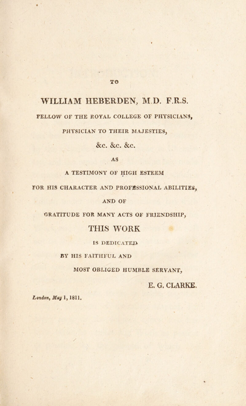 WILLIAM HEBERDEN, M.D. F.R.S. FELLOW OF THE ROYAL COLLEGE OF PHYSICIANS, PHYSICIAN TO THEIR MAJESTIES, &C. &C. &C. AS \ A TESTIMONY OF HIGH ESTEEM * FOR HIS CHARACTER AND PROFESSIONAL ABILITIES, AND OF GRATITUDE FOR MANY ACTS OF FRIENDSHIP, THIS WORK IS dedicated- BY HIS FAITHFUL AND MOST OBLIGED HUMBLE SERVANT, E, G. CLARKE, London, May 1, 1811