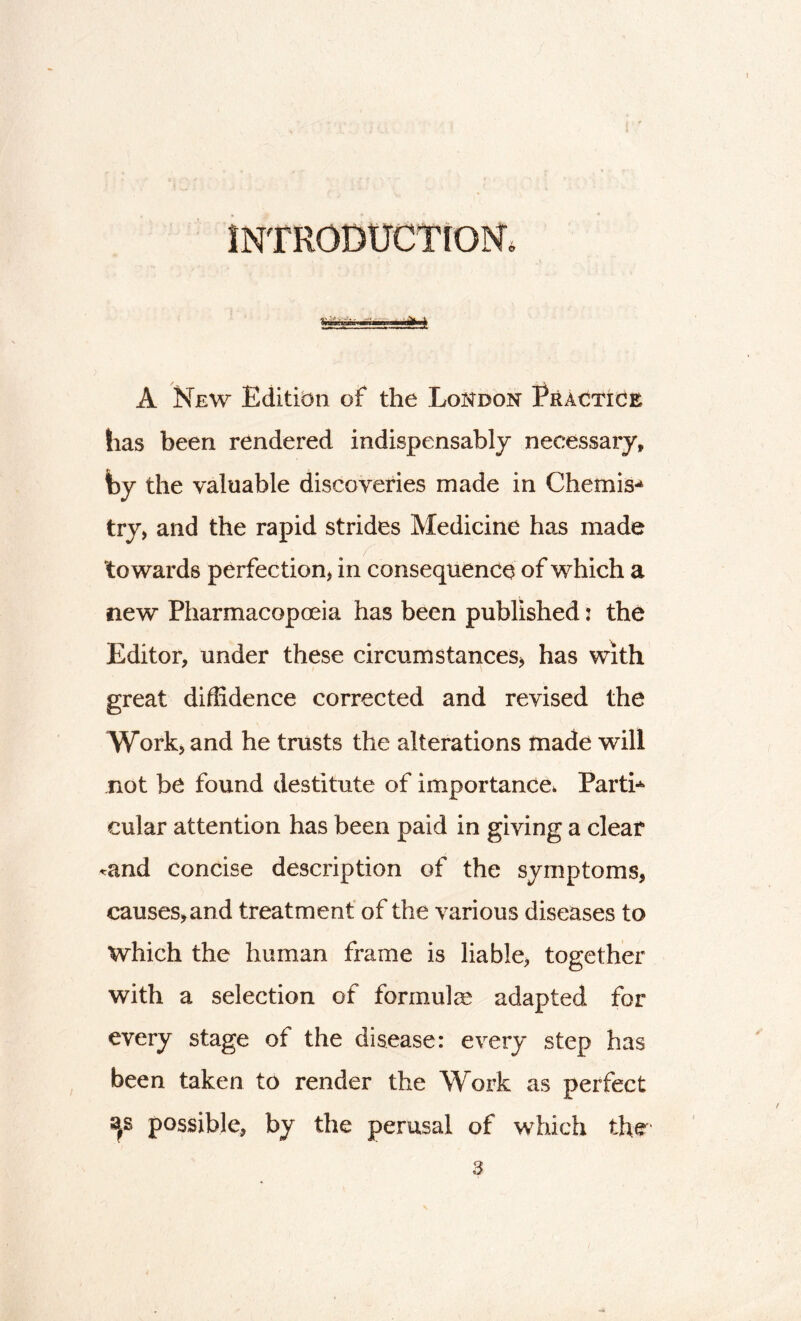 introduction; A New Edition of the London Practice has been rendered indispensably necessary, fay the valuable discoveries made in Chemise try, and the rapid strides Medicine has made towards perfection, in consequence of which a new Pharmacopoeia has been published j the Editor, under these circumstances, has with great diffidence corrected and revised the Work, and he trusts the alterations made will not be found destitute of importance. Parti* cular attention has been paid in giving a clear «and concise description of the symptoms, causes, and treatment of the various diseases to Which the human frame is liable, together with a selection of formula adapted for every stage of the disease: every step has been taken to render the Work as perfect s*s possible, by the perusal of which the