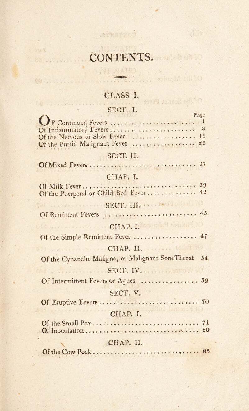 CONTENTS. CLASS I. SECT. I. \ / p (Tontinned Fevers P*ge ........ 1 Of Inflammatory Fevers Of the Nervous or Slow Fever ....... Of the Putrid Malignant Fever 25 SECT. II. CHAP.. I. Of the Puerperal or Child-Bed Fever .. 42 SECT. III.- CHAP. I. Of the Simple P.emittent Fever CHAP. II. Of the Cynanehe Maligna, or Malignant Sore Throat 54 SECT. IV. Of Intermittent Fevers or Agues 59 SECT. V. Of Eruptive Fevers 7® CHAP. I. Of the Small Pox 71 Of Inoculation . * 80 CHAP. II. Of the Cow Pock ♦ * 85 »