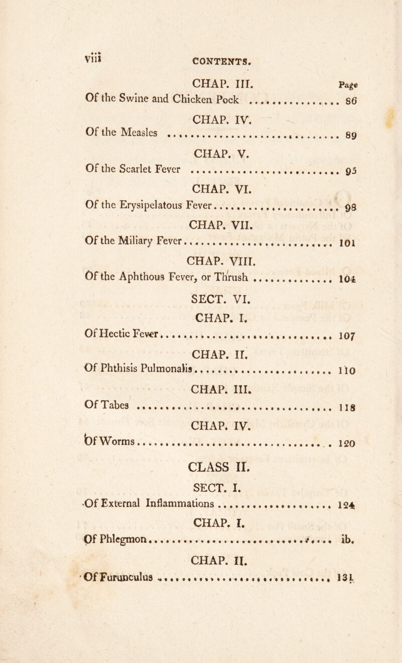 • • * V1U CHAP. III. Page Of the Swine and Chicken Pock 86 CHAP. IV. Of the Measles , 89 CHAP. V. Of the Scarlet Fever 93 CHAP. VI. Of the Erysipelatous Fever 98 CHAP. VII. Of the Miliary Fever * 101 CHAP. VIII. Of the Aphthous Fever, or Thrush 104 SECT. VI. CHAP. I. Of Hectic Fever 107 CHAP. II. Of Phthisis Pulmonalis 110 CHAP. III. Of Tabes ns CHAP. IV. bfWorms . 120 CLASS II. SECT. I. •Of External Inflammations 124 CHAP. I. Of Phlegmon * ♦... ib. CHAP. II. Of Fumnculus ... , 131 «*.