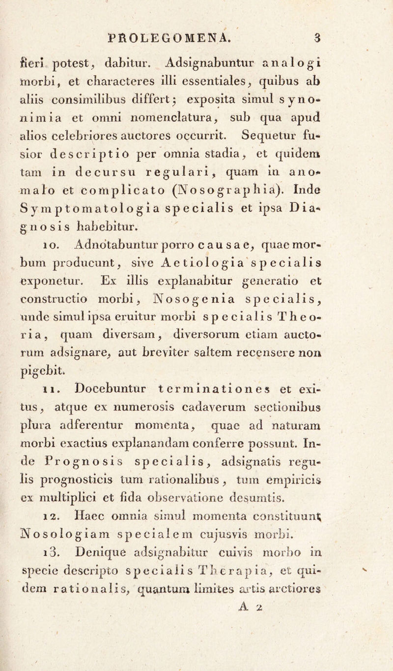 fieri potest, dabitur. Adsignabuntur analogi morbi, et characteres illi essentiales, quibus ab aliis consimilibus differt 5 exposita simul s y n o- 11 i m i a et omni nomenclatura, sub qua apud alios celebriores auctores occurrit. Sequetur fu- sior descriptio per omnia stadia, et quidem tam in decursu regulari, quam in ano» malo et complicato (Nosographia). Inde Symptomatologia specialis et ipsa Dia- g n o s i s habebitur. 1 o. Adndtabuntur porro causae, quae mor- bum producunt, sive Aetiologia specialis exponetur. Ex illis explanabitur generatio et constructio morbi, Nosogenia specialis, unde simul ipsa eruitur morbi specialis Theo- ria, quam diversam, diversorum etiam aucto- rum adsignare, aut breviter saltem recensere non pigebit» 11. Docebuntur terminationes et exi- tus , atque ex numerosis cadaverum sectionibus plura adferentur momenta, quae ad naturam morbi exactius explanandam conferre possunt. In- de P rognosis specialis, ad si gnatis regu- lis prognosticis tum rationalibus , tum empiricis ex multiplici et fida observatione desumtis. 12. Haec omnia simul momenta constituunt Nosologiam specialem cujusvis morbi. 13. Denique adsignabitur cuivis morbo in specie descripto specialis Therapia, et qui- dem rationalis, quantum limites artis arctiores A 2