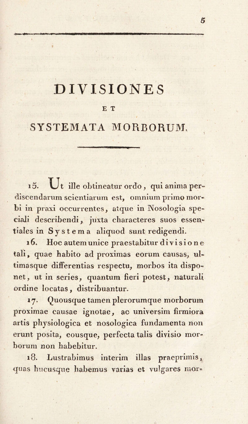 DIVISIONES E T / SYSTEMATA MORBORUM, 15. Vlt ille obtineatur ordo, qui anima per- discendarum scientiarum est, omnium primo mor» bi in praxi occurrentes, atque in Nosologia spe- ciali describendi, juxta characteres suos essen- tiales in Systema aliquod sunt redigendi. 16. Hoc autem unice praestabitur divisione tali, quae habito ad proximas eorum causas, ul- timasque differentias respectu, morbos ita dispo- net, ut in series, quantum fieri potest, naturali ordine locatas, distribuantur. 17. Quousque tamen plerorumque morborum proximae causae ignotae, ac universim firmiora artis physiologica et nosologica fundamenta non erunt posita, eousque, perfecta talis divisio mor- borum non habebitur. 18. Lustrabimus interim illas praeprimis, quas hucusque habemus varias et vulgares mor*