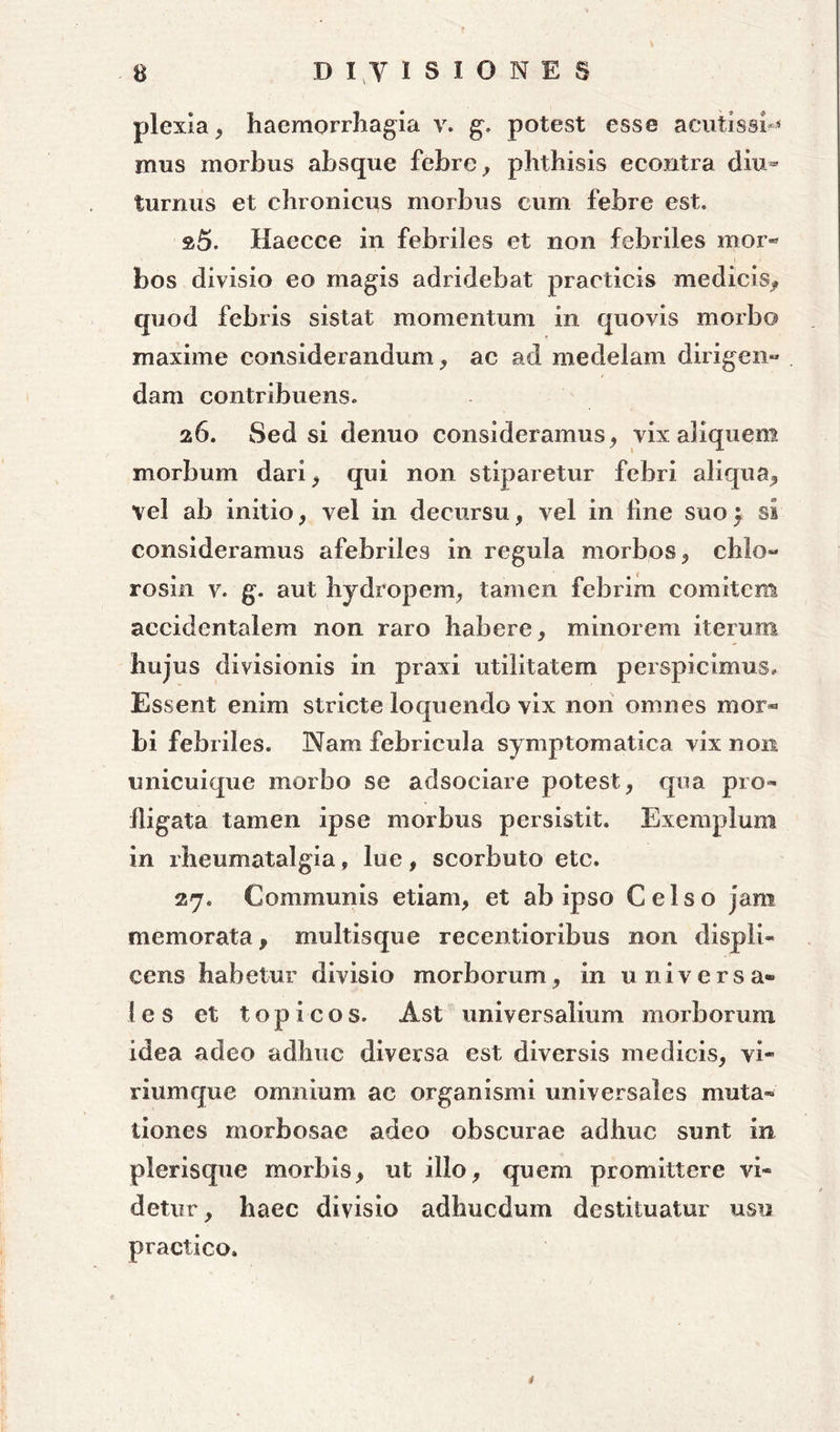 plexia, haemorrhagia v. g. potest esse acutissh* mus morbus absque febre, phthisis econtra diu- turnus et chronicus morbus cum febre est. »5. Haecce in febriles et non febriles mor- bos divisio eo magis adridebat practicis medicis, quod febris sistat momentum in quovis morbo maxime considerandum, ac ad medelam dirigen- dam contribuens. 26. Sed si denuo consideramus, vix aliquem morbum dari, qui non stiparetur febri aliqua, vel ab initio, vel in decursu, vel in line suo$ si consideramus afebriles in regula morbos, chlo- rosin v. g. aut hydropem, tamen febrim comitem accidentalem non raro habere, minorem iterum hujus divisionis in praxi utilitatem perspicimus. Essent enim stricte loquendo vix non omnes mor® bi febriles. 3Nam febricula symptomatica vix non unicuique morbo se adsociare potest, qua pro- fligata tamen ipse morbus persistit. Exemplum in rheumatalgia, lue, scorbuto etc. 27. Communis etiam, et ab ipso Celso jam memorata, multisque recentioribus non rlispli- cens habetur divisio morborum, in universa* 1 e s et t o p i c 0 s. Ast universalium morborum idea adeo adhuc diversa est diversis medicis, vi- riumque omnium ac organismi universales muta» tiones morbosae adeo obscurae adhuc sunt in plerisque morbis, ut illo, quem promittere vi- detur, haec divisio adhucdum destituatur usu practico. i