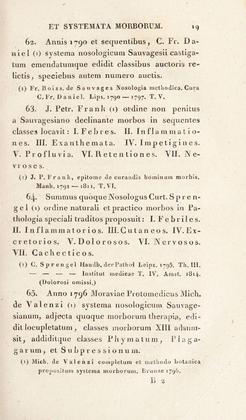 * 62. Annis 1790 et sequentibus, C. Fr. Da- niel (0 Systema nosologicum Sauvagesii castiga- tum einendatumque edidit classibus auctoris re- lictis, speciebus autem numero auctis. (1) Frv Boiss.de Sa 11 vages Nosologia methodica. Cura C.Fr, Daniel. Lips. 1790 — 1797* T. V. 63. J. Petr. Frank (1) ordine non penitus a Sauvagesiano declinante morbos in sequentes classes locavit: I. Febres. II. Inflammatio- nes. III. Exanthemata. IV. Imp etigin e s. Y. Profluvia. VI. R e t e n t io n e s. VII. N e- vroses. (1) J. P. Frank, epitome de curandis hominum morbis. Manli. 1792 — 1811. T,VI. 6q. Summus quoque Nosoiogus Curt. S p r e n- gel (1) ordine naturali et practico morbos in Pa- thologia speciali traditos proposuit: I. F e b r i 1 e s. II. Inflammatorios. III. Cutaneos. IV. Ex- creto r i o s. V. D o 1 o r o s o s. VI. Nervosos. VII. Cachecticos. (1) C. Sprengel Handb. der Pathol Leipz. 1795. Th. III. — — — —* Institut medicae T. IV. Amst. 1814. (Dolorosi omissi.) 65. Anno 1796 Moraviae Protomedicus Mich. de Val enzi (1) systema nosologicum Sauvage- sianutn, adjecta quoque morborum therapia, edi- dit locupletatum, classes morborum XIII adsum- sit, addiditque classes P h ymatum , P1 a g a- g a r um, et S u b p r e s s i o n 11 m. (1) Mich. de Val en a i completum et methodo botanica propositum systema morborum. Brunae 1796. B %