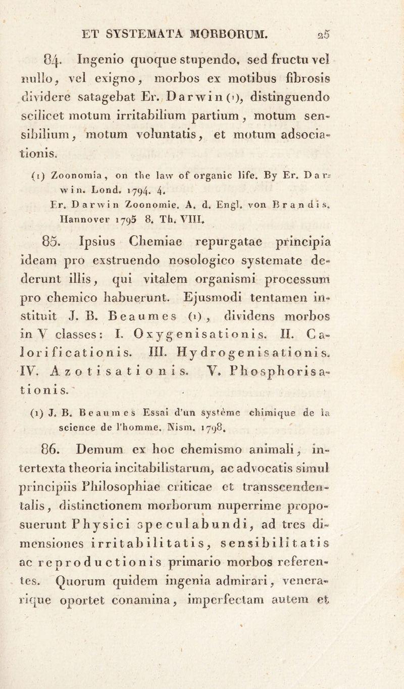 04« Ingenio quoque stupendo, sed fructu vel nullo j vel exigno, morbos ex motibus fibrosis dividere satagebat Er. DarwinO), distinguendo scilicet motum irritabilium partium , motum sen- sibilium, motum voluntatis, et motum adsocia- tionis. (1) Zoonoroia, 011 the law of organic life. By Er* D a r- win. Lond» 1794. 4. Er» Darwin Zoonomie. A. d. Engl. von Brandis, Ilannover 1795 8, Th. VIII. 85. Ipsius Chemiae repurgatae principia ideam pro exstruendo nosologico systemate de» derunt illis, qui vitalem organismi processum pro chemico habuerunt. Ejusmodi tentamen in- stituit J. B„ Bea umes (i) , dividens morbos in Y classes: I. O xyg enisationis. II. C a- lorificationis. III. Hydrogenisationis» IV. A z o t i s a t i o n i s. Y» Phosphorisa- tionis.' (1) J* B* Beaum es Essai d’un systeme cliimique de Ia Science de 1’homme. Nism. 1798, 86. Demum ex hoc chemismo animali, in- tertexta theoria incitabilistarum, ac advocatis simul principiis Philosophiae criticae et transscenden- talis, distinctionem morborum nuperrime propo- suerunt Physici speculabundi, ad tres di- mensiones irritabilitatis, sensibi litat is ac reproductionis primario morbos referen- tes. Quorum quidem ingenia admirari, venera-» rlque oportet conamina, imperfectam autem et