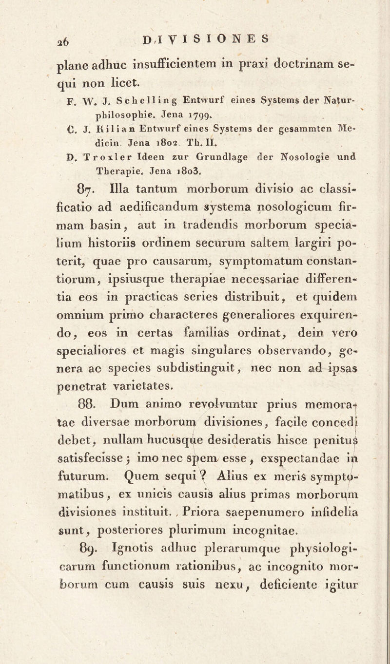 a6 plane adhuc insufficientem in praxi doctrinam se- qui non licet. F. W* J. Schelling Entwurf eines Systems der Natur- pbilosopliie. Jena 1799. 0* J. Kilian Entwurf eines Systems der gesammtcn Me* dicin Jena iSoa Th. II* D. Troxler Ideen zur Grundlage der Nosologie und Therapie. Jena i8o3* 87. Illa tantum morborum divisio ac classi* ficatio ad aedificandum systema nosologicum fir- mam basin, aut in tradendis morborum specia- lium historiis ordinem securum saltem largiri po- terit, quae pro causarum, symptomatum constan- tiorum , ipsiusque therapiae necessariae differen- tia eos in practicas series distribuit, et quidem omnium primo characteres generaliores exquiren- do, eos in certas familias ordinat, dein vero specialiores et magis singulares observando, ge- nera ac species subdistinguit, nec non adr ipsas penetrat varietates. 88. Dum animo revolvuntur prius memorat tae diversae morborum divisiones, facile concedi debet, nullam hucusqilie desideratis hisce penitui satisfecisse 3 imo nec spenx esse , exspectandae in futurum. Quem sequi ? Alius ex meris sympto- matibus , ex unicis causis alius primas morborum divisiones instituit. , Priora saepenumero infidelia sunt, posteriores plurimum incognitae. 89. Ignotis adhuc plerarumque physiologi- carum functionum rationibus, ac incognito mor- borum cum causis suis nexu; deficiente igitur