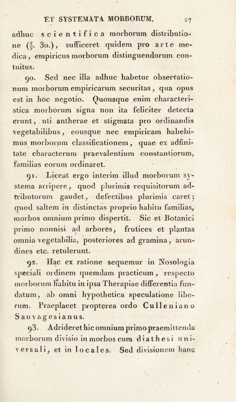adhuc scientifica morborum distributio» ne (§. 3o.), sufficeret quidem pro arte me- dica , empiricus morborum distinguendorum con- tuitus. 90. Sed nec illa adhuc habetur observatio- num morborum empiricarum securitas ? qua opus est in hoc negotio. Quousque enim characteri- stica morborum signa non ita feliciter detecta erunt, uti antherae et stigmata pro ordinandis vegetabilibus, eousque nec empiricam habebi- mus morborum classificationem, quae ex adhni- tate characterum praevalentium constantiorunq familias eorum ordinaret. 91. Liceat ergo interim illud morborum sy- stema arripere, quod plurimis requisitorum ad- tributorum gaudet, defectibus plurimis caret $ quod saltem in distinctas proprio habitu familias^ morbos omnium primo dispertit. Sic et Botanici primo nonnisi ad arbores, frutices et plantas omnia vegetabilia, posteriores ad gramina, arun- dines etc. retulerunt. 92. Hac ex ratione sequemur in Nosologia speciali ordinem quemdam practicum, respecto morborum ifabitu in ipsa Therapiae differentia fun- datum , ab omni hypothetica speculatione libe- rum. Praeplacet proptcrea ordo Culleniano Sauvagesianus. 98. Adrideret hic omnium primo praemittenda morborum divisio in morbos cum d i a t h e s i 11 n i- versali^ et in locales. Sed divisionem hanc