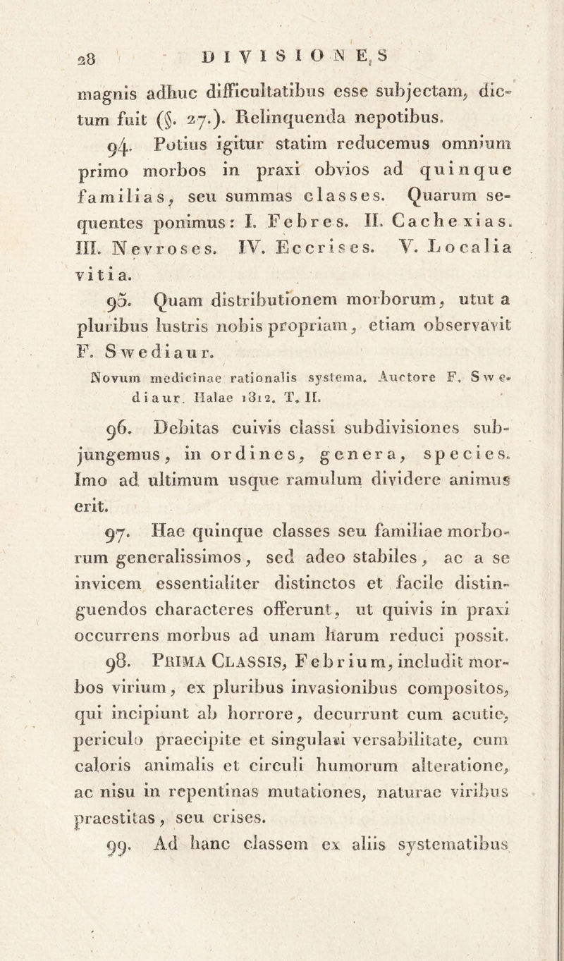 38 DIVISIO-JS E. S magnis adhuc difficultatibus esse subjectam, dic- tum fuit (§. 27.). Relinquenda nepotibus, 9/p Potius igitur statiin reducemus omnium primo morbos in praxi obvios ad quinque familias, seu summas classes. Quarum se- quentes ponimus: L Febres. II. Cache xias. III. Nevrose s. IV. Ec eris es. V. Localia viti a. 90. Quam distributionem morborum, utut a pluribus lustris nobis propriam, etiam observavit F. Swediaur, Novum medicinae rationalis systema. Auctore F, Swe- diaur, Italae 1812. T* II. 96. Debitas cuivis classi subdivisiones sub- jungemus , in ordines, genera, species. Imo ad ultimum usque ramulum dividere animus erit. 97. Hae quinque classes seu familiae morbo- rum generalissimos, sed adeo stabiles, ac a se invicem essentialiter distinctos et facile distin- guendos characteres offerunt , ut quivis in praxi occurrens morbus ad unam harum reduci possit» 98. PlilMA CLASSIS, Febrium, includit mor- bos virium, ex pluribus invasionibus compositos, qui incipiunt ab horrore, decurrunt cum acutic, periculo praecipite et singulari versabilitate, cum caloris animalis et circuli humorum alteratione, ac nisu in repentinas mutationes, naturae viribus praestitas, seu crises. 99. Ad hanc classem ex aliis systematibus