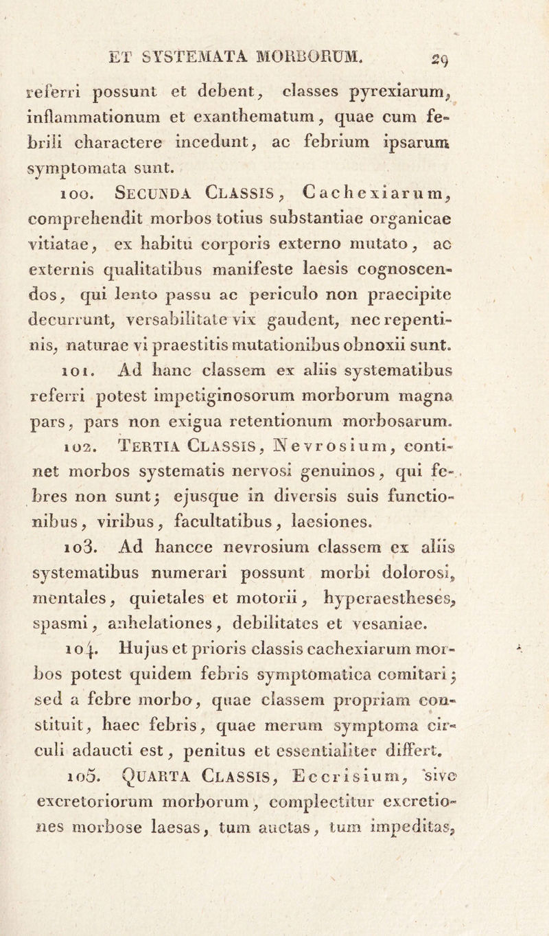 2Cj referri possunt et debent, classes pyrexiarum, inflammationum et exanthematum, quae cum fe- brili charactere incedunt, ac febrium ipsarum symptomata sunt. 100. Secunda Classis, Cachexiamm, comprehendit morbos totius substantiae organicae vitiatae, ex habitu corporis externo mutato, ac externis qualitatibus manifeste laesis cognoscen- dos, qui lento passu ac periculo non praecipite decurrunt, versa bili late vix gaudent, nec repenti- nis, naturae vi praestitis mutationibus obnoxii sunt. 101. Ad hanc classem ex aliis systematibus referri potest impetiginosorum morborum magna pars, pars non exigua retentionum morbosarum. 102. Tertia Classis, Nevrosium, conti- net morbos systematis nervosi genuinos, qui fe- bres non sunt 5 ejus que in diversis suis functio- nibus, viribus, facultatibus, laesiones. 103. Ad bancce nevrosium classem cx aliis systematibus numerari possunt morbi dolorosi, mentales, quietales et motorii, hyperaestheses, spasmi, anhelationes, debilitates et vesaniae. 1 o Hujus et prioris classis cachexiarum mor- bos potest quidem febris symptomatica comitari 5 sed a febre morbo, quae classem propriam con- stituit, haec febris, quae merum symptoma cir- culi adaucti est, penitus et essentialiter differt. io5. Quarta Classis, Eccrisium, 'sive excretoriorum morborum, complectitur excretio- nes morbose laesas, tum auctas, tum impeditas,