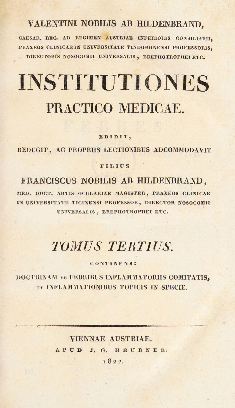 VALENTINI NOBILIS AB HILDENBRAND, CAESAR. REG. AD REGIMEN AUSTRIAE INFERIORIS CONSILIARII, PRAXEOS CLINICAE IN UNIVERSITATE VINDOBONENSI PROFESSORIS, DIRECTORIS NOSOCOMII UNIVERSALIS , BREPHOTROPHEI ETC. INSTITUTIONES PRACTICO MEDICAE. I EDIDIT, REDEGIT, AC PROPRIIS LECTIONIBUS AD COMMODAVIT FILIUS FRANCISCUS NOBILIS AB HILDENBRAND, MED. DOCT. ARTIS OCULARIAE MAGISTER, PRAXEOS CLINICAE IN UNIVERSITATE TICINENSI PROFESSOR, DIRECTOR NOSOCOMII UNIVERSALIS , BREPHOTROPHEI ETC. TOMUS TERTIUS. continens: DOCTRINAM de FEBRIBUS INFLAMMATORIIS COMITATIS, et INFLAMMATIONIBUS TOPICIS IN SPECIE. VIENNAE AUSTRIAE. APUD J. G. II E V B N E it* 1822.