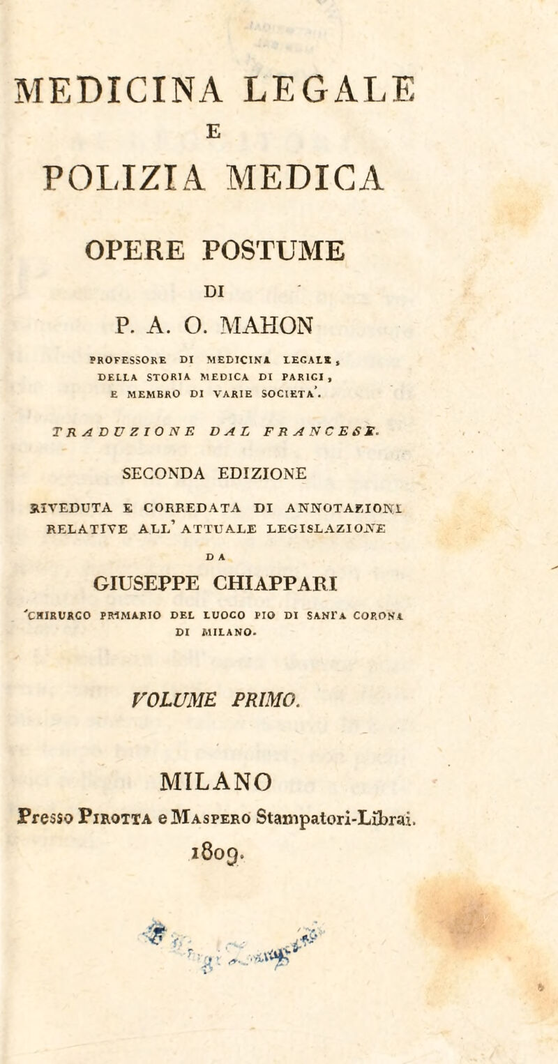 MEDICINA LEGALE E POLIZIA MEDICA OPERE POSTUME DI P. A. O. MAHON PROFESSORE DI MEDICINA DECADE , DELDA STORIA MEDICA DI PARICI , E MEMBRO DI VARIE SOCIETÀ’. TRADUZIONE DAL FRANCESE. SECONDA EDIZIONE RIVEDUTA E CORREDATA DI ANNOTAZIONI RELATIVE ALL’ATTUALE LEGISLAZIONE D A GIUSEPPE CHIAPPAR! 'CHIRURGO PRIMÀRIO DEL LUOCO PIO DI SANTA CORONA DI MILANO. VOLUME PRIMO. MILANO Presso Pirotta e Maspero Stampatori-Librai.