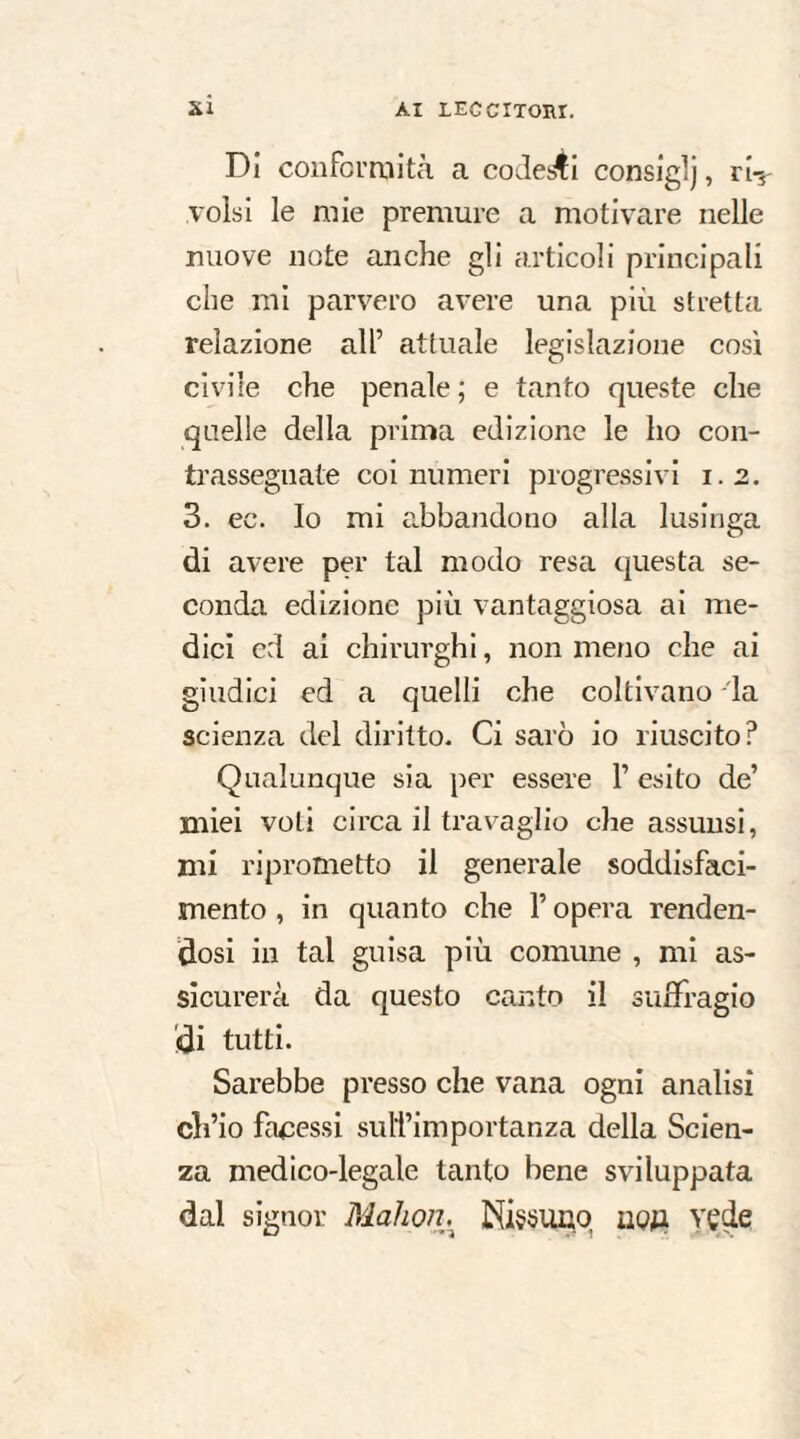 xi Di con ferai ita a codes4i consiglj, ri¬ volsi le mie premure a motivare nelle nuove note anche gli articoli principali che mi parvero avere una più stretta relazione all’ attuale legislazione così civile che penale ; e tanto queste che quelle della prima edizione le ho con¬ trassegnate coi numeri progressivi 1.2. 3. ee. Io mi abbandono alla lusinga di avere per tal modo resa questa se¬ conda edizione più vantaggiosa ai me¬ dici ed ai chirurghi, non meno che ai giudici ed a quelli che coltivano la scienza del diritto. Ci sarò io riuscito? Qualunque sia per essere 1’ esito de’ miei voti circa il travaglio che assunsi, mi riprometto il generale soddisfaci¬ mento , in quanto che l’opera renden¬ dosi in tal guisa più comune , mi as¬ sicurerà da questo canto il suffragio di tutti. Sarebbe presso che vana ogni analisi ch’io facessi sulîimportanza della Scien¬ za medico-legale tanto bene sviluppata dal signor Mahoih Nissuiiq noji vede