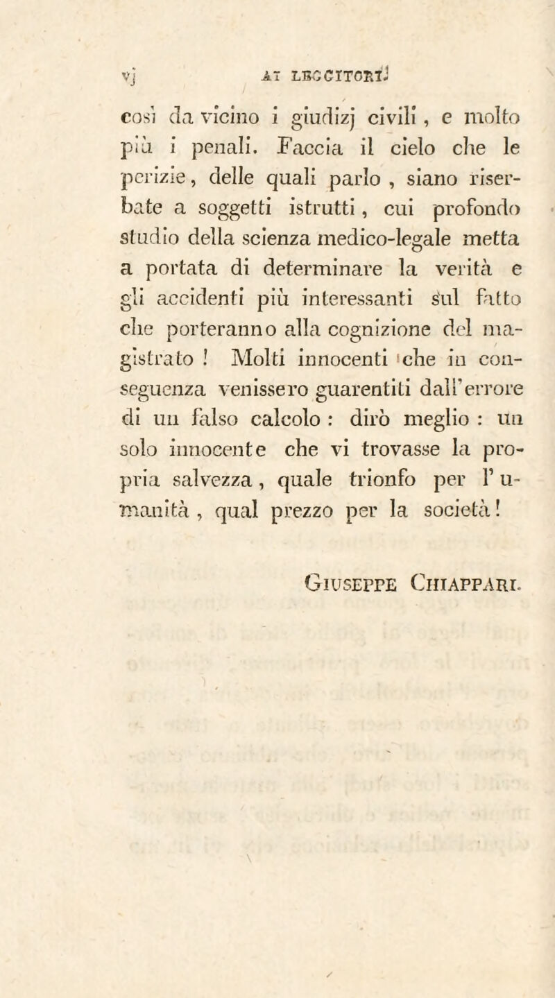 Vj Aï LBCCïTOniJ così da vicino i giudizj civili, e molto pài i penali. Faccia il cielo che le perizie, delle quali parlo , siano riser¬ bate a soggetti istrutti , cui profondo studio della scienza medico-legale metta a portata di determinare la verità e gli accidenti più interessanti sul fatto che porteranno alla cognizione del ma¬ gistrato ! Molti innocenti ‘che in con¬ seguenza venissero guarentiti dall’errore di un falso calcolo : dirò meglio : un solo innocente che vi trovasse la pro¬ pria salvezza, quale trionfo per F u- munità , qual prezzo per la società ! Giuseppe Chiappare