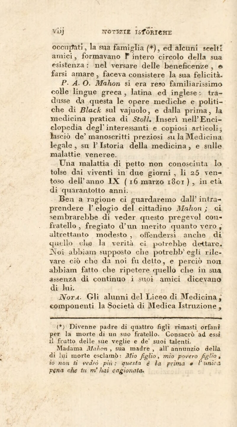 vilj ÌVOTEZÌE ISfORI«HE occupati, la stia famiglia (*), ed alcuni scelti amici, formavano P intero circolo della sua esistenza : nel versare delle beneficenze , e farsi amare, faceva consistere la sua felicità. P- A. O. Mahon si era reso familiarissimo colle lingue greca , latina ed inglese : tra¬ dusse d.a questa le opere mediche e politi¬ che di Black sul vajuolo, e dalla prima, la medicina pratica di Stoll. Inserì nell’Enci¬ clopedia degl’interessanti e copiosi articoli, lasciò de’manoscritti preziosi su la Medicina legale , su l’Istoria della medicina , e sulle malattie veneree. Una malattia di petto non conosciuta lo tolse dai viventi in due giorni , li 2,5 ven¬ toso dell’anno IX (16 mai’zo 1801 ) , in età di quarantotto anni. Ben a ragione ci guardaremo dall’ intra¬ prendere 1’ elogio del cittadino Mahon j ci sembrarebbe di veder questo pregevol con¬ fratello , fregiato d’un merito quanto vero , altrettanto modesto , offendersi anche di quello die la verità ci potrebbe dettare. Xoi abbiam supposto che potrebb’egli rile¬ vare ciò elio da noi fu detto, e perciò non abbiam fatto che ripetere quello che in sua assenza di continuo i suoi amici dicevano di lui. Nota. Gli alunni del Liceo di Medicina componenti la Società di Medica Istruzione , (*) Divenne padre di quattro figli rimasti orfani per la morte di un suo fratello. Consacrò ad. essi li frutto delle sue veglie e de' suoi talenti. Madama Mahon , sua madre , all' annunzio della di lui morte esclamò: Mio figlio, mio povero figlio, io non ti vedrò più : questa è la prima » l’unica pena ohe tu ni' hai cagionata.