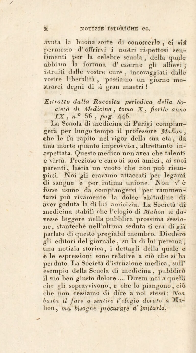 avuta la buona sorte eli conoscerlo , ci sii permesso d’offrirvi i nostri rispettosi sen¬ timenti per la celebre scuola, della quale abbiain la fortuna d’ esserne gli allievi ; istruiti dalle vostre cure , incoraggiati dallo vostre liberalità , possiamo un giorno mo¬ strarci degni di ;à gran maetri ! Estratto dalla Raccolta periodica della So¬ derà di Medicina, tomo X, fiorile anno IX , n.° 56 , pag. 446. La Scuola di medicina di Parigi compian¬ gerà per lungo tempo il professore Muhon , che le fu rapito nel vigor della sua età , da una morte quanto improvvisa, altrettanto in¬ aspettata. Questo medico non area che talenti e virtù. Prezioso e caro ai suoi amici , ai suoi parenti, lascia un vuoto che non può riem¬ pirsi. Noi gli eravamo attaccati per legami di sangue e per intima unione. Non v’ è forse uomo da compiangersi per rammen¬ tarsi più vivamente la dolce abitudine di aver goduta la di lui amicizia. La Società di medicina stabilì che l’elogio di Muhon si do¬ vesse leggere nella pubblica prossima sessio¬ ne, stanteebè nell’ultima seduta si era di già parlato di questo pregiabil membro. Diedero gli editori del giornale, su la di lui persona, una notizia storica, i dettagli della quale e e le espressioni sono relative a ciò che si ha perduto. La Società d’istruzione medica, sull’ esempio della Scuola di medicina, pubblicò il suo ben giusto dolore .... Direni nei a quelli eoe gli sopravvivono, e che lo piangono, ciò che non cessiamo di dire a noi stessi: Non basta il fare o sentire l’elogio ducato a Ma- lion, ma bisogne, procurare tï imitarlo.