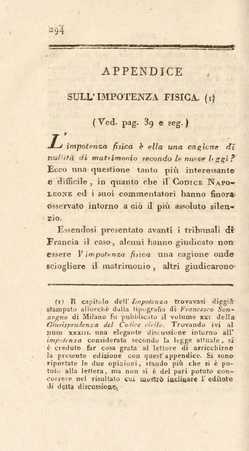 APPENDICE *94 SULL’IMPOTENZA FISICA. (1) (Ved. pag. 3g e seg. ) J—J impotenza fisica b ella una cagione di nullità di matrimonio secondo le nuove l> ggi ? Ecco una questione tanto più interessante e difficile, in quanto che il Codice Napo¬ leone ed i suoi commentatori hanno finora osservato intorno a ciò il più assoluto silen¬ zio. Essendosi presentato avanti i tribunali di Francia il caso, alcuni hanno giudicato non. essere V impotenza fisica una cagione onde sciogliere il matrimonio, altri giudicarono (t) Il capitolo dell’ Impotenza trovavasi diggià Stampato allorché dalia tipografia di Francesco Son- zogno di Milano fu pubblicato il volume xxi della Giurisprudenza del Codice civile. Trovando ivi al mini xxxiii. una elegante discussione intorno all’ impotenza considerata secondo la legge attuale, si è creduto far cosa grata al lettore di arricchirne la presente edizione con quest'appendice. Si sono riportate le due opinioni, stando più che si è po¬ tuto alla lettera, ma non si è del pari potuto con¬ correre nel risultato cui mostrò inclinare 1’ editore di detta discussione.
