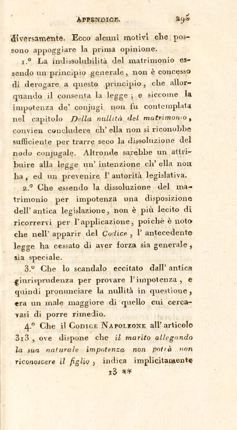 diversamente. Ecco alcuni motivi che pos¬ sono appoggiare la prima opinione. i.° La indissolubilità (lei matrimonio es¬ sendo un principio generale, non è concesso di derogare a questo principio, che allor¬ quando il consenta la legge ; e siccome la impotenza de’ conjugi non tu contemplata nel capitolo Della nullità del matrimonio, convien concludere di’ ella non si riconobbe sufficiente per trarre seco la dissoluzione del nodo conjugale. Altronde sarebbe un attri¬ buire alla legge un’ intenzione eh’ ella non ha , ed un prevenire 1’ autorità legislativa. 2..° Che essendo la dissoluzione del ma¬ trimonio per impotenza una disposizione dell’antica legislazione, non è più lecito di ricorrervi per l’applicazione, poiché e noto che nell’ apparir del Codice , 1’ antecedente legge ha cessato di aver forza sia generale , sia speciale. 3.° Che lo scandalo eccitato dall’ antica .giurisprudenza per provare l’impotenza , e quindi pronunciare la nullità in questione, era un male maggiore di quello cui cerca- vasi di porre rimedio. 4® Che il Codice Napoleone all’articolo 3i3 , ove dispone che il marito allegando la sua naturale impotenza non potrà non riconoscere il figlio , indica implicitamente j3 **