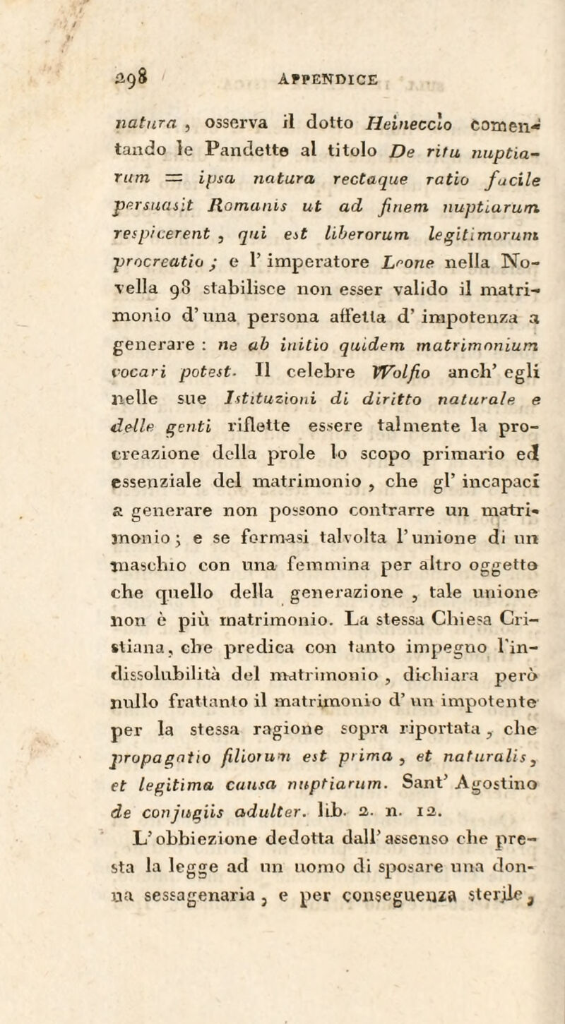 natura , osserva il dotto Heinecclo fomen¬ tando le Pandette al titolo De rifu nuptia- rum = ipsa natura rectaque ratio fucile persuasit Romains ut ad finem nuptiarum respi cerent , qui est liberorum legitimorum procreatio ; e l’imperatore Leone nella No¬ vella 98 stabilisce non esser valido il matri¬ monio d’una persona affetta d! impotenza a generare : ne ab initio quidem matrimonium. vocari potest■ Il celebre Wolfio aneli’ egli nelle sue Istituzioni di diritto naturale, e delle genti riflette essere talmente la pro¬ creazione della prole lo scopo primario ed essenziale del matrimonio , che gl’ incapaci a generare non possono contrarre un matri¬ monio; e se formasi talvolta l’unione di un maschio con una femmina per altro oggetto che quello della generazione , tale unione non è più matrimonio. La stessa Chiesa Cri¬ stiana, che predica con tanto impegno l'in¬ dissolubilità del matrimonio , dichiara però nullo frattanto il matrimonio d’ un impotente per la stessa ragione sopra riportata, che propagatio filiorum est prima , et naturalis, et légitima causa nuptiarum. Sant’ Agostino de conjugiis adulter. lib. 2. n. 12. L’obbiezione dedotta dall’assenso che pre¬ sta la legge ad un uomo di sposare una don¬ na sessagenaria 3 e per conseguenza sterile 3