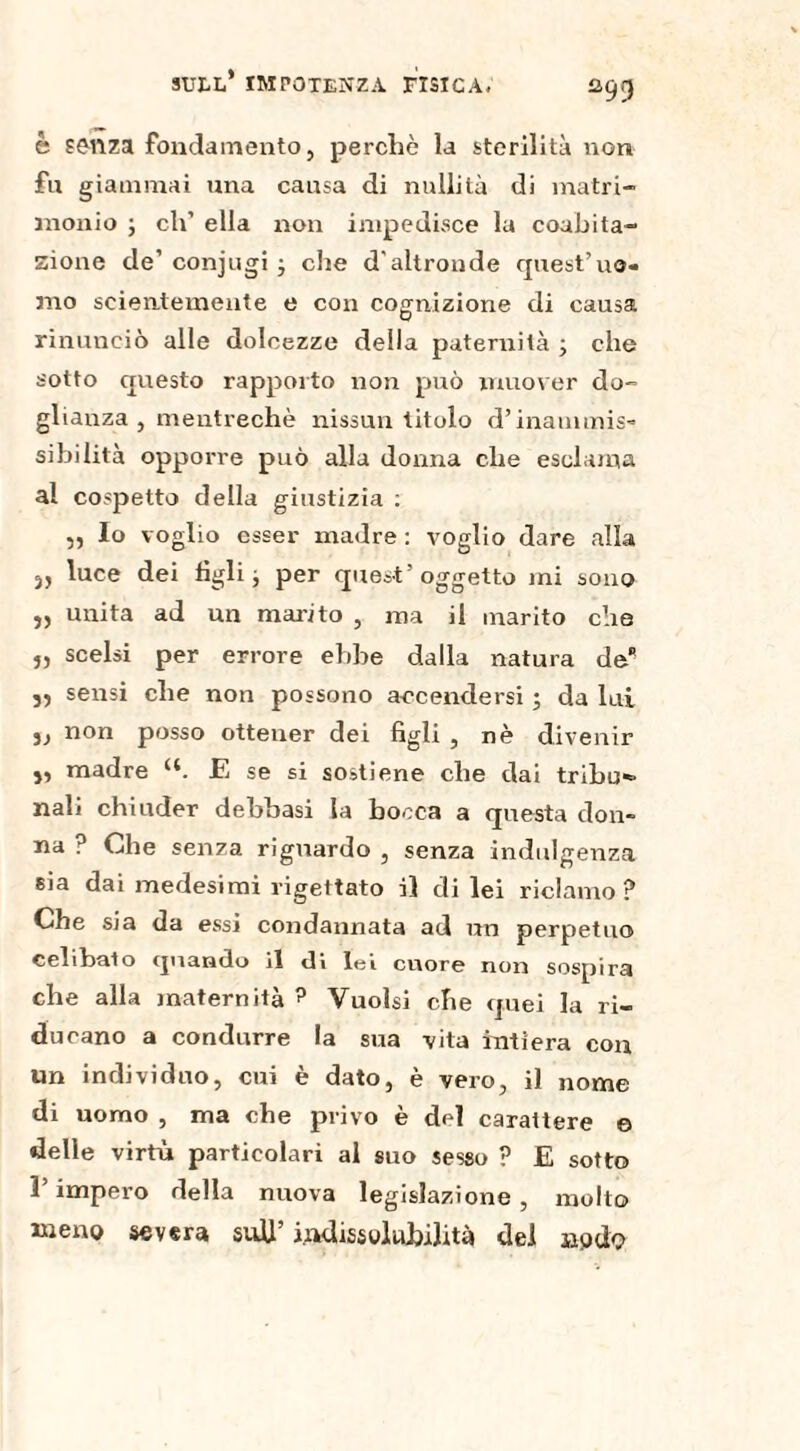 è senza fondamento, perchè la sterilità non fu giammai una causa di nullità di matri¬ monio ; eh’ ella non impedisce la coabita¬ zione de’ conjugi -, che d'altronde quest’uo¬ mo scientemente e con cognizione di causa rinunciò alle dolcezze della paternità ; che sotto questo rapporto non può muover do¬ glianza , mentrechè nissun titolo d’inammis¬ sibilità opporre può alla donna che esclama al cospetto della giustizia : ,, Io voglio esser madre : voglio dare alla 5j luce dei tìgli j per quest’oggetto mi sono „ unita ad un marito , ma il marito che „ scelsi per errore ebbe dalla natura de j, sensi che non possono accendersi ; da lui 5, non posso ottener dei figli , nè divenir j, madre u. E se si sostiene che dai tribu- nali chiuder debbasi la bocca a questa don¬ na ? Che senza riguardo , senza indulgenza sia dai medesimi rigettato il di lei riclamo ? Che sia da essi condannata ad un perpetuo celibato quando il di lei cuore non sospira che alla maternità ? Vuoisi che quei la ri¬ ducano a condurre la sua vita intiera con un individuo, cui è dato, è vero, il nome di uomo , ma che privo è dd carattere e delle virtù particolari al suo sesso ? E sotto l’impero della nuova legislazione , mollo meno severa sufi’ indissolubilità del nodo