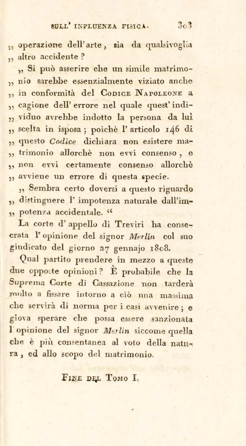 5) operazione dell’arte, sia da qualsivoglia j, altro accidente ? }, Si può asserire che un simile matrimo- ,, nio sarebbe essenzialmente viziato anche ,, in conformità del Codice Napoleone a ,, cagione dell’errore nel quale quest’indi- «j viduo avrebbe indotto la persona da luì ), scelta in isposa ; poiché 1’ articolo 146 di questo Codice dichiara non esistere nu- ,, trimonio allorché non evvi consenso , e ,, non evvi certamente consenso allorché 5, avviene un errore di questa specie. 3, Sembra certo doversi a questo riguardo ,, distinguere 1’ impotenza naturale dall’im- ,, potenza accidentale. u La corte d' appello di Treviri ha conse- crata 1’ opinione del signor Merlin col suo giudicato del giorno ay gennajo 1808- Qual partito prendere in mezzo a queste due oppoLte opinioni? E probabile che la Suprema Corte di Cassazione non tarderà molto a fissare intorno a ciò una massima che servirà di norma per i casi avvenire -, e giova sperare che possa essere sanzionata 1 opinione del signor Marlin siccome quella che è più consentanea al voto della natu-< ra , ed allo scopo del matrimonio. Fine Tomo I.