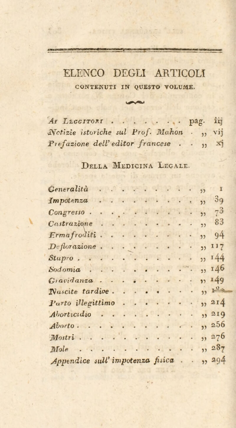 ELENCO DEGLI ARTICOLI CONTENUTI IN QUESTO VOLUME. Ai Leggitori., . pa OT. b il] -Notizie isteriche sul Prof. Mahon » vij P)efazione dell’ editor francese . 5) Della Medicina Legale. Generalità. 55 I Impotenza.. 55 39 Congresso . . 55 ?3 Castrazione. 55 83 Ermafroditi. 55 94 Deflorazione. 55 117 Stupro . 55 >44 Sodomia.. 55 146 Gravidanza .. >5 *49 Nascite tardive. 55 l’urto illegittimo. 55 214 Ahorticidio. 55 219 Aborto .. 55 256 Mostri. 55 276 Mole. 55 287 Appendice sull’ impotenza- fisica . . 55 294