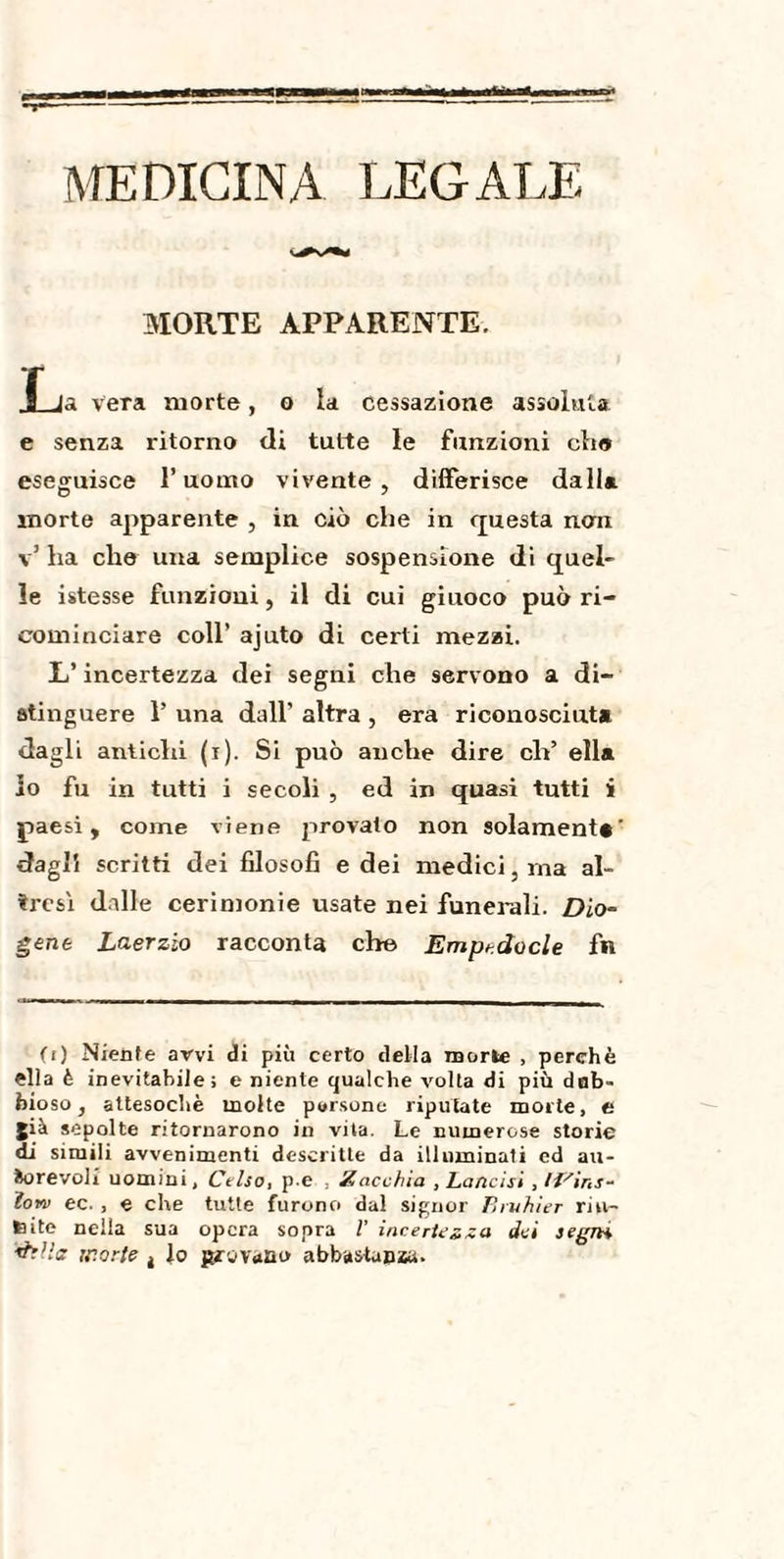 MORTE APPARENTE. 1 Ja vera morte, o la cessazione assoluta e senza ritorno di tutte le funzioni eli© eseguisce l’uomo vivente, differisce dalla morte apparente , in ciò che in questa nan v’ ha che una semplice sospensione di quel¬ le istesse funzioni, il di cui giuoco può ri¬ cominciare coll’ ajuto di certi mezzi. L’incertezza dei segni che servono a di¬ stinguere 1’ una dall’ altra , era riconosciuta dagli antichi (i). Si può anche dire eh’ ella lo fu in tutti i secoli , ed in quasi tutti i paesi, come viene provato non solamente' dagli scritti dei filosofi e dei medici, ina al¬ tresì dalle cerimonie usate nei funerali. Dio¬ gene Laerzio racconta che Empedocle fn (i) Niente avvi di più certo della morie , perchè ella è inevitabile; e niente qualche volta di più dub¬ bioso, attesoché molte parsone riputate morte, e già sepolte ritornarono in vita. Le numerose storie di simili avvenimenti descritte da illuminati ed au¬ torevoli uomini, Ctlso, p.e , Zacchia , Lancisi Ïoyd ec. , e che tutte furono dal signor Pnuhier riu¬ nite nella sua opera sopra V incertezza dei legrn &Ha morte 4 lo garovi»m> abbastanza.