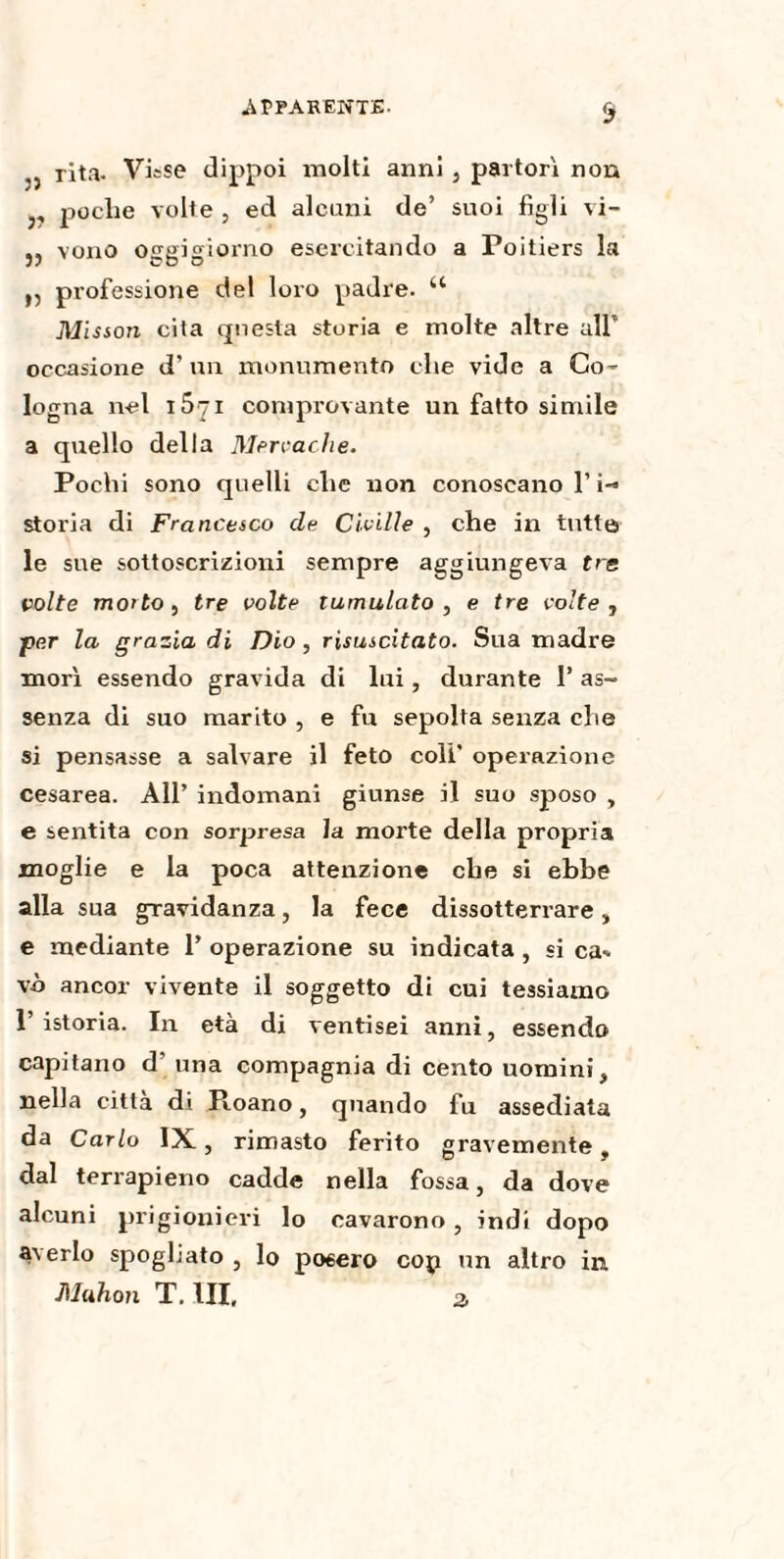 .APPARENTE- & j, rita. Visse dippoi molti anni , partorì non 3, poche volte , ed alcuni de’ suoi figli vi- j, voiio oggigiorno esercitando a Poitiers la ,, professione del loro padre. u Misson cita questa storia e molte altre all’ occasione d’ un monumento che vide a Co- logna nel 15^1 comprovante un fatto simile a quello della Mervache. Pochi sono quelli che non conoscano 1’ i~» storia di Francesco de Civille , che in tutte le sue sottoscrizioni sempre aggiungeva tre volte mo>to, tre volte tumulato, e tre volte, per la grazia di Dio, risuscitato. Sua madre morì essendo gravida di lui, durante P as¬ senza di suo marito , e fu sepolta senza che si pensasse a salvare il feto colf operazione cesarea. All’ indomani giunse il suo sposo , e sentita con sorpresa la morte della propria moglie e la poca attenzione che si ebbe alla sua gravidanza, la fece dissotterrare, e mediante P operazione su indicata, si ca¬ vò ancor vivente il soggetto di cui tessiamo l’istoria. In età di ventisei anni, essendo capitano d’ una compagnia di cento uomini, nella citta di Roano, quando fu assediata da Carlo IX, rimasto ferito gravemente, dal terrapieno cadde nella fossa, da dove alcuni prigionieri lo cavarono , indi dopo aYerlo spoghato , lo pœero cop un altro in Muhon T. HI. 2>