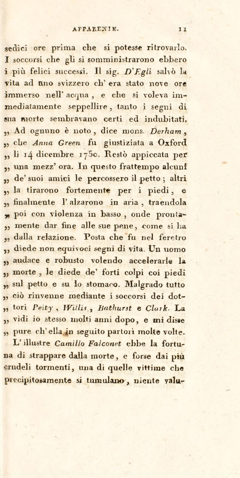 AFPAREin E. I X sedici ore prima che si potesse ritrovarlo. I soccorsi che gli si somministrarono ebbero i più felici successi. Il sig. D'Egli salvò la vita ad ano svizzero eh’ era stato nove ore immerso nell’ acqua , e che si voleva im¬ mediatamente seppellire, tanto i segni di sua morte sembravano certi ed indubitati. ,, Ad ognuno è noto , dice nions. Derham , 5, che Anna Green fu giustiziata a Oxford j, li 14 dicembre iy5o. Restò appiccata per j, una mezz’ ora. In questo frattempo alcuni jj de’ suoi amici le percossero il petto ; altri „ la tirarono fortemente per i piedi, e j, finalmente l’alzarono in aria, traendola yf poi con violenza in basso , onde pronta- ,5 mente dar fine alle sue pene, come si ha j, dalla relazione. Posta che fu nel feretro j, diede non equivoci segni di vita. Un uomo audace e robusto volendo accelerarle la j, morte , le diede de’ forti colpi coi piedi „ sul petto e su lo stomaco. Malgrado tutto ,, ciò rinvenne mediante i soccorsi dei dot- „ tori Peity , JVitlif., Bathurst e Clark■ La ,, vidi io stesso molti anni dopo, e mi disse „ pure ch’ella in seguito partorì molte volte* L’illustre Camillo Falconet ebbe la fortu¬ na di strappare dalla morte, e forse dai più crudeli tormenti, una di quelle vittime che precipitosamente si tumulano , niente valu-